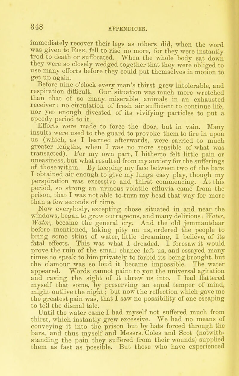 immediately recover their legs as others did, when the word was given to Eise, fell to rise no more, for they were instantly trod to death or suffocated. When the whole body sat down they were so closely wedged together that they were obliged to use many efforts before they could put themselves in motion to get up again. Before nine o'clock every man's thirst grew intolerable, and respiration difficult. Our situation was much more wretched than that of so many, miserable animals in an exhausted receiver: no circulation of fresh air sufficient to continue hfe, nor yet enough divested of its vivifying particles to put a speedy period to it. Efforts were made to force the door, but in vain. Many insults were used to the guard to provoke them to fire in upon us (which, as I learned afterwards, were carried to much greater lengths, when I was no more sensible of what was transacted). For my own part, I hitherto felt little pain or uneasiness, but what resulted from my anxiety for the sufferings of those within. By keeping my face between two of the bars I obtained air enough to give my lungs easy play, though my perspiration was excessive and thirst commencing. At this period, so strong an urinous volatile effluvia came from the prison, that I was not able to turn my head that' way for more than a few seconds of time. Now everybody, excepting those situated in and near the windows, began to grow outrageous, and many delirious: Water, Water, became the general cry. And the old jemmautdaar before mentioned, taking pity on us, ordered the people to bring some skins of water, little dreaming, I believe, of its fatal effects. This was what I dreaded. I foresaw it would prove the ruin of the small chance left us, and essayed many times to speak to him privately to forbid its being brought, but the clamour was so loud it became impossible. The water appeared. Words cannot paint to you the universal agitation and raving the sight of it threw us into. I had flattered myself that some, by preserving an equal temper of mind, might outlive the night; but now the reflection which gave me the greatest pain was, that I saw no possibility of one escaping to tell the dismal tale. Until the water came I had myself not suffered much from thirst, which instantly grew excessive. We had no means of conveying it into the prison but by hats forced through the bars, and thus myself and Messrs. Coles and Scot (notwith- standing the pain they suffered from their wounds) supplied them as fast as possible. But those who have experienced