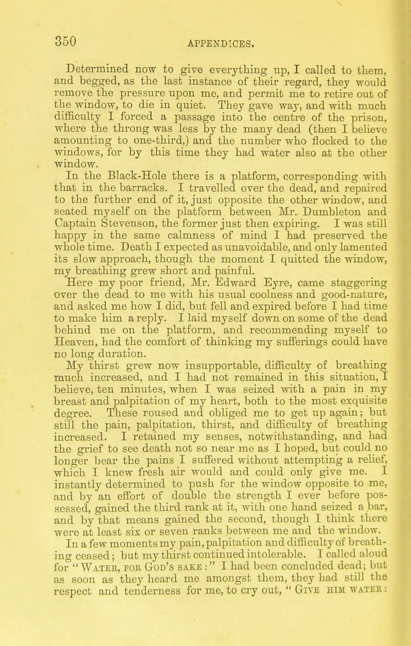 X 350 APPENDICES. Determined now to give everything up, I called to tliem, and begged, as the last instance of their regard, they would remove the pressure upon me, and permit me to retire out of the window, to die in quiet. They gave way, and with much difficulty I forced a passage into the centre of the prison, where the throng was less by the many dead (then I believe amounting to one-third,) and the number who flocked to the windows, for by this time they had water also at the other window. In the Black-Hole there is a platform, corresponding with that in the barracks. I travelled over the dead, and repaired to the further end of it, just opposite the other window, and seated myself on the platform between Mr. Dumbleton and Captain Stevenson, the former just then expiring. I was still happy in the same calmness of mind I had preserved the whole time. Death I expected as unavoidable, and only lamented its slow approach, though the moment I quitted the window, my breathing grew short and painful. Here my poor friend, Mr. Edward Eyre, came staggering over the dead to me with his usual coolness and good-nature, and asked me how I did, but fell and expired before I had time to make him a reply. I laid myself down on some of the dead behind me on the platform, and recommending myself to Heaven, had the comfort of thinking my sufferings could have no long duration. My thirst grew now insupportable, difficulty of breathing much increased, and I had not remained in this situation, I believe, ten minutes, when I was seized with a pain in my breast and palpitation of my heart, both to the most exquisite degree. These roused and obliged me to get up again; but still the pain, palpitation, thirst, and difficulty of breathing increased. I retained my senses, notwithstanding, and had the grief to see death not so near me as I hoped, but could no longer bear the pains I suffered without attempting a relief, which I knew fresh air would and could only give me. I instantly determined to push for the window opposite to me, and by an effort of double the strength I ever before pos- sessed, gained the third rank at it, with one hand seized a bar, and by that means gained the second, though I think there were at least six or seven ranks between me and the window. In a few moments my pain, palpitation and difficulty of breath- ing ceased; but my thirst continued intolerable. I called aloud for  Wateb, for God's sakjs : I had been concluded dead; but as soon as they heard me amongst them, they had still the respect and tenderness for me, to cry out,  Give him water :