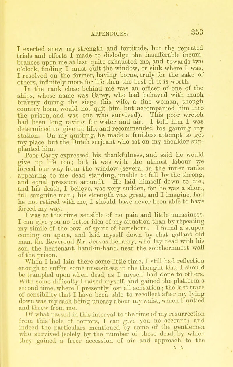 I exerted anew my strength and fortitude, but the repeated trials and efforts I made to dislodge the insufferable incum- brances upon me at last quite exhausted me, and towards two o'clock, finding I must quit the window, or sink where I was, I resolved on the former, having borne, truly for the sake of others, infinitely more for life then the best of it is worth. In the rank close behind me was an officer of one of the ships, whose name was Carey, who had behaved with much bravery during the siege (his wife, a fine woman, though country-born, would not quit him, but accompanied him into the prison, and was one who survived). This poor wretch had been long raving for water and air. I told him I was determined to give up life, and recommended his gaining my station. On my quitting, he made a fruitless attempt to get my place, but the Dutch serjeant who sat on my shoulder sup- planted him. Poor Carey expressed his thankfulness, and said he would give up life too; but it was with the utmost labour we forced our way fi-om the window (several in the inner ranks appearing to me dead standing, unable to fall by the throng, and equal pressure around). He laid himself down to die; and his death, I believe, was very sudden, for he was a short, fall sanguine man ; his strength was great, and I imagine, had he not retired with me, I should have never been able to have forced my way. I was at this time sensible of no pain and little uneasiness. I can give you no better idea of my situation than by repeating my simile of the bowl of spirit of hartshorn. I found a stupor coming on apace, and laid myself down by that gallant old man, the Eeverend Mr. Jervas Bellamy, who lay dead with his son, the Heutenant, hand-in-hand, near the southernmost wall of the prison. When I had lain there some little time, I still had reflection enough to suffer some uneasiness in the thought that I should be trampled upon when dead, as I myself had done to others. With some difficulty I raised myself, and gained the platform a second time, where I presently lost all sensation; the last trace of sensibility that I have been able to recollect after my lying down was my sash being uneasy about my waist, which I untied and threw from me. Of what passed in this interval to the time of my resurrection from this hole of horrors, I can give you no account; and indeed the particulars mentioned by some of tbe gentlemen who survived (solely by the number of those dead, by which they gained a freer accession of air and approach to the