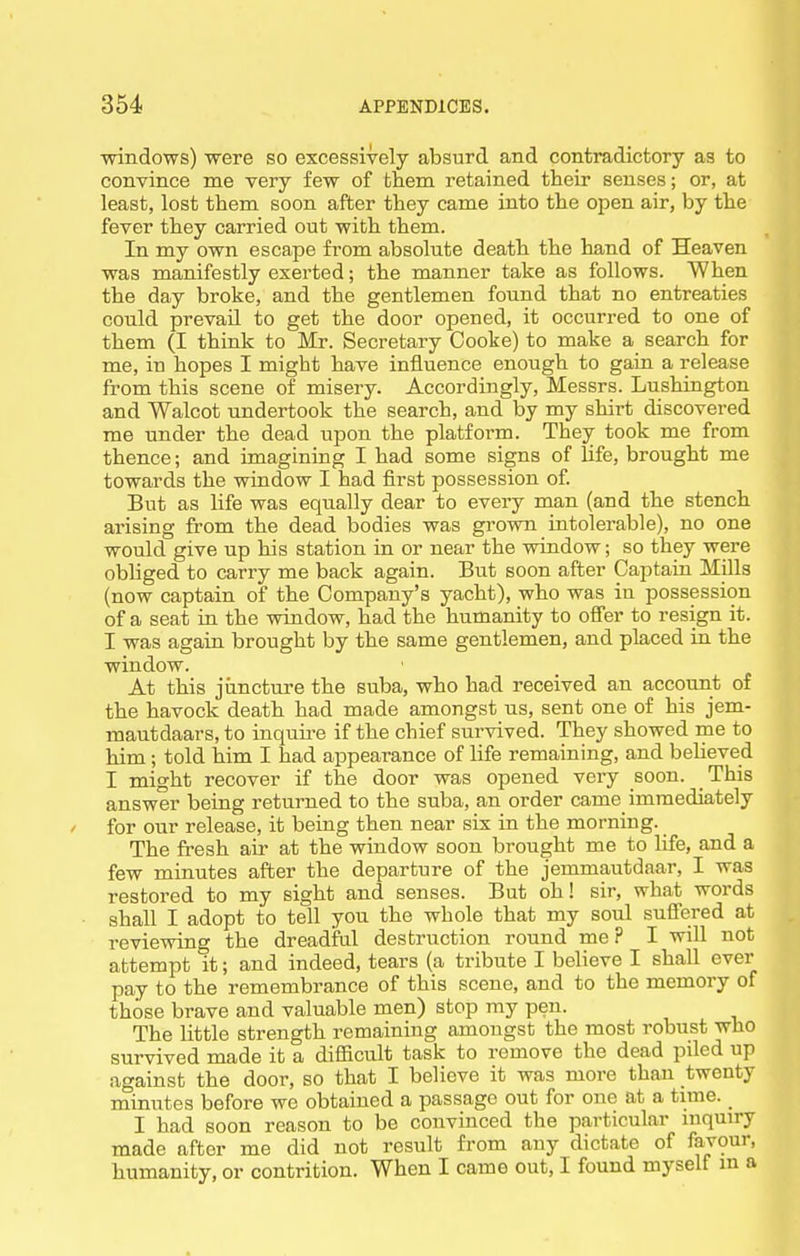 windows) were so excessively absurd and contradictory as to convince rae very few of them retained their senses; or, at least, lost them soon after they came into the open air, by the fever they carried out with them. In my own escape from absolute death the hand of Heaven was manifestly exerted; the manner take as follows. When the day broke, and the gentlemen found that no entreaties could prevail to get the door opened, it occurred to one of them (I think to Mr. Secretary Cooke) to make a search for me, in hopes I might have influence enough to gain a release from this scene of misery. Accordingly, Messrs. Lushington and Walcot undertook the search, and by my shirt discovered me under the dead upon the platform. They took me from thence; and imagining I had some signs of life, brought me towards the window I had first possession of. But as life was equally dear to every man (and the stench arising from the dead bodies was grown intolerable), no one would give up his station in or near the window; so they were obliged to carry me back again. But soon after Captaiu Mills (now captain of the Company's yacht), who was in possession of a seat in the window, had the humanity to offer to resign it. I was again brought by the same gentlemen, and placed in the window. At this jiincture the suba, who had received an account of the havock death had made amongst us, sent one of his jem- mautdaars, to inquu-e if the chief survived. They showed me to him; told him I had appearance of life remaining, and believed I might recover if the door was opened very soon. This answer being returned to the suba, an order came immediately for our release, it being then near six in the morning. The fresh air at the window soon brought me to life, and a few minutes after the departure of the jemmautdaar, I was restored to my sight and senses. But oh! sir, what words shall I adopt to tell you the whole that my soul suffered at reviewing the dreadful destruction round me? I will not attempt it; and indeed, tears (a tribute I believe I shall ever pay to the remembrance of this scene, and to the memory of those brave and valuable men) stop my pen. The Uttle strength remaining amongst the most robust who survived made it a difficult task to remove the dead piled up against the door, so that I believe it was more than twenty minutes before we obtained a passage out for one at a time. I had soon reason to be convinced the particular mquiry made after me did not result from any dictate of favour, humanity, or contrition. When I came out, I found myself m a
