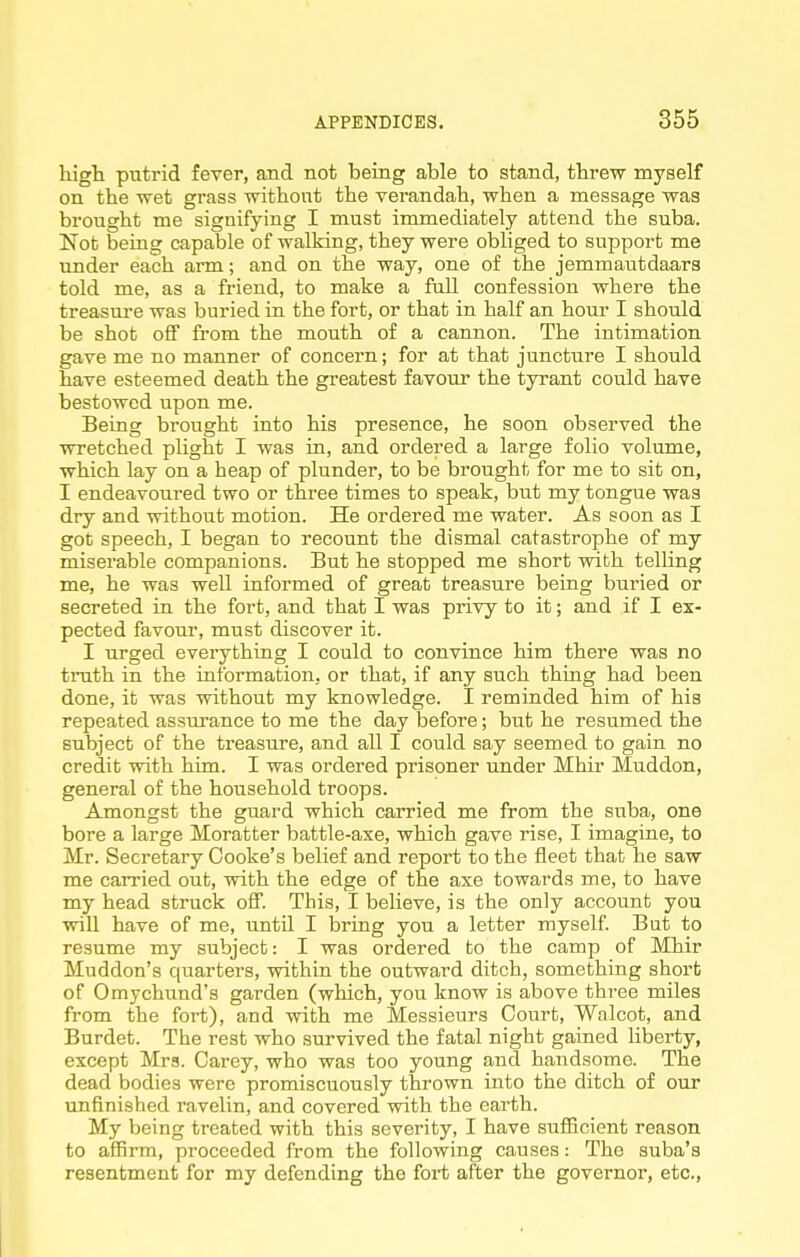 high putrid fever, and not being able to stand, threw myself on the wet grass without the verandah, when a message was brought me signifying I must immediately attend the suba. Not being capable of walking, they were obliged to support me under each arm; and on the way, one of the jemmautdaara told me, as a friend, to make a fall confession where the treasui-e was buried in the fort, or that in half an hour I should be shot off from the mouth of a cannon. The intimation gave me no manner of concern; for at that juncture I should have esteemed death the greatest favour the tyrant could have bestowed upon me. Being brought into his presence, he soon observed the wretched plight I was in, and ordered a large folio volume, which lay on a heap of plunder, to be brought for me to sit on, I endeavotired two or three times to speak, but my tongue was dry and without motion. He ordered me water. As soon as I got speech, I began to recount the dismal catastrophe of my miserable companions. But he stopped me short with telling me, he was well informed of great treasure being buried or secreted in the fort, and that I was privy to it; and if I ex- pected favour, must discover it. I urged everything I could to convince him there was no truth in the information, or that, if any such thing had been done, it was without my knowledge. I reminded him of his repeated assiorance to me the day before; but he resumed the subject of the treasure, and all I could say seemed to gain no credit with him. I was ordered prisoner under Mhir Muddon, general of the household troops. Amongst the guard which carried me from the suba, one bore a large Moratter battle-axe, which gave rise, I imagine, to Mr. Secretary Cooke's belief and report to the fleet that he saw me carried out, with the edge of the axe towards me, to have my head struck off. This, I believe, is the only account you will have of me, until I bring you a letter myself. But to resume my subject: I was ordered to the camp of Mhir Muddon's quarters, within the outward ditch, something short of Omychund's garden (which, you know is above three miles from the fort), and with me Messieurs Court, Walcot, and Burdet. The rest who survived the fatal night gained liberty, except Mrs. Carey, who was too young and handsome. The dead bodies were promiscuously thrown into the ditch of our unfinished ravelin, and covered with the earth. My being treated with this severity, I have sufBcient reason to affirm, proceeded from the following causes: The suba's resentment for my defending the fort after the governor, etc..