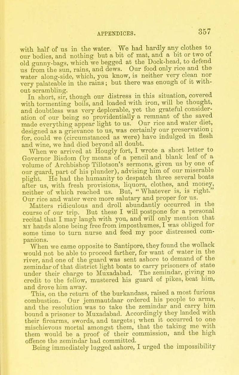with half of us in the water. We had hardly any clothes to our bodies, and nothing but a bit of mat, and a bit or two of old gunny-bags, which we begged at the Dock-head, to defend us from the sim, rains, and dews. Our food only rice and the water along-side, which, you know, is neither very clean nor very palateable in the rains; but there was enough of it with- out scrambling. In short, sir, though our distress in this situation, covered with tormenting boils, and loaded with iron, will be thought, and doubtless was very deplorable, yet the grateful consider- ation of our being so providentially a remnant of the saved made everything appear light to us. Our rice and water diet, designed as a grievance to us, was certainly our preservation; for, could we (circumstanced as were) have indulged in flesh and wine, we had died beyond all doubt. When we arrived at Hougly fort, I wrote a short letter to Governor Bisdom (by means of a pencil and blank leaf of a volume of Archbishop Tillotson's sermons, given us by one of oar guard, part of his plunder), advising him of our miserable plight. He had the humanity to despatch three several boats after us, with fresh provisions, liquors, clothes, and naone^, neither of which reached us. But,  Whatever is, is right. Our rice and water were more salutary and proper for us. Matters ridiculous and droll abundantly occurred in the course of our trip. But these I will postpone for a personal recital that I may laugh with you, and will only mention that MY hands alone being free from imposthumes, I was obliged for some time to turn nurse and feed my poor distressed com- panions. When we came opposite to Santipore, they found the wollack would not be able to proceed farther, for want of water in the river, and one of the guard was sent ashore to demand of the zemindar of that district light boats to carry prisoners of state under their charge to Muxadabad. The zemindar, giving no credit to the fellow, mustered his guard of pikes, beat him, and drove him away. . This, on the return of the burkandass, raised a most furious combustion. Our jemmautdaar ordered his people to arrns, and the resolution was to take the zemindar and carry him bound a prisoner to Muxadabad. Accordingly they landed with their firearms, swords, and targets; when it occurred to one mischievous mortal amongst them, that the taking me with them would be a proof of their commission, and the high offence the zemindar had committed. Being immediately lugged ashore, I urged the impossibility
