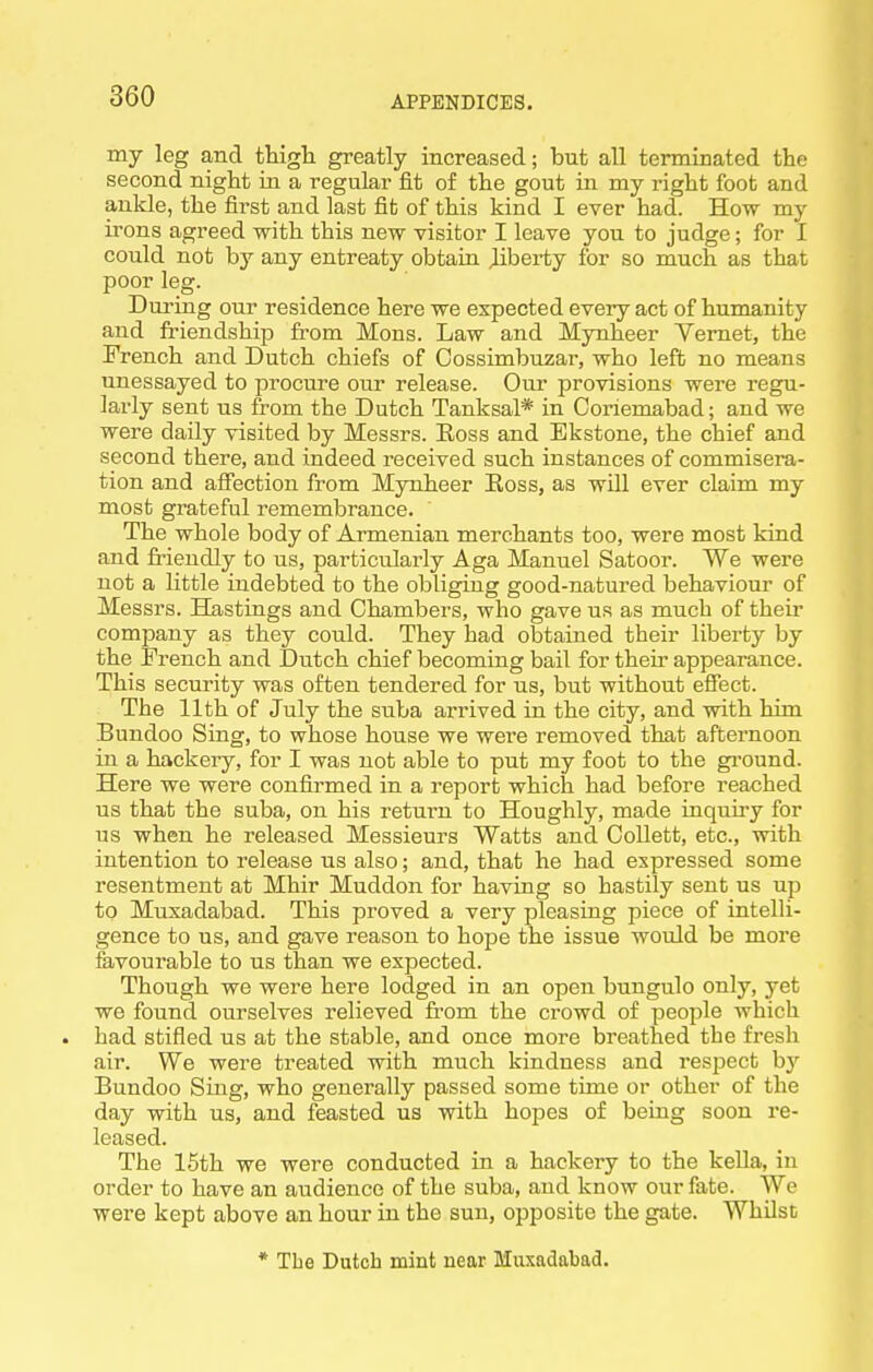 my leg and tHigh greatly increased; but all terminated the second night in a regular fit of the gout in my right foot and ankle, the first and last fit of this kind I ever had. How my irons agreed with this new visitor I leave you to judge; for I could not by any entreaty obtain Jiberty for so much as that poor leg. During our residence here we expected every act of humanity and friendship from Mons. Law and Mynheer Yernet, the French and Dutch chiefs of Cossimbuzar, who left no means unessayed to procure our release. Our provisions were regu- larly sent us from the Dutch Tanksal* in Coriemabad; and we were daily visited by Messrs. Eoss and Ekstone, the chief and second there, and indeed received such instances of commisera- tion and affection from Mynheer Eoss, as will ever claim my most grateful remembrance. The whole body of Armenian merchants too, were most kind and Mendly to us, particularly Aga Manuel Satoor. We were not a little indebted to the obliging good-natured behaviour of Messrs. Hastings and Chambers, who gave us as much of theii' company as they could. They had obtained their liberty by the French and Dutch chief becoming bail for their appearance. This security was often tendered for us, but without efiect. The 11th of July the suba arrived in the city, and with him Bundoo Sing, to whose house we were removed that afternoon in a hackery, for I was not able to put my foot to the gi-ound. Here we were confirmed in a report which had before reached us that the suba, on his return to Houghly, made inquiry for us when he released Messieurs Watts and Collett, etc., with intention to release us also; and, that he had expressed some resentment at Mhir Muddon for having so hastily sent us up to Muxadabad. This proved a very pleasing piece of intelli- gence to us, and gave reason to hope the issue would be more fevourable to us than we expected. Though we were here lodged in an open bungulo only, yet we found ourselves relieved from the crowd of people which . had stifled us at the stable, and once more breathed the fresh air. We were treated with much kindness and respect by Bundoo Sing, who generally passed some time or other of the day with us, and feasted us with hopes of being soon re- leased. The 16th we were conducted in a hackery to the keUa, in order to have an audience of the suba, and know our fate. We were kept above an hour in the sun, opposite the gate. Whilst * Tbe Dutch mint near Muxadabad.