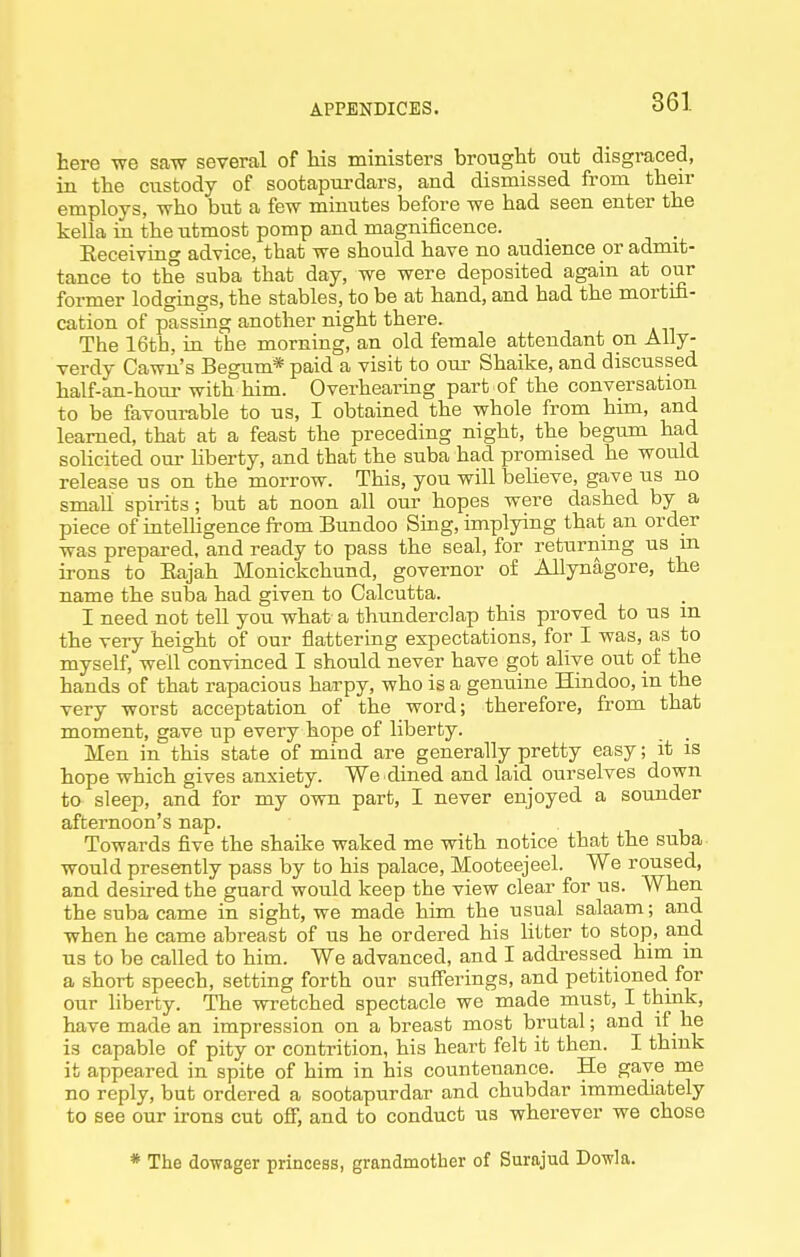 here -sve saw several of his ministers brought out disgraced, in the custody of sootapurdars, and dismissed from then- employs, who but a few minutes before we had seen enter the kella in the utmost pomp and magnificence. _ _ Eeceiving advice, that we should have no audience or admit- tance to the suba that day, we were deposited again at our former lodgings, the stables, to be at hand, and had the mortifi- cation of passing another night there. The 16th, in the morning, an old female attendant on AUy- verdy Cawn's Begum* paid a visit to our Shaike, and discussed half-an-hom- with him. Overheai'ing part of the conversation to be favourable to us, I obtained the whole from him, and learned, that at a feast the preceding night, the begum had solicited our liberty, and that the suba had promised he would release us on the morrow. This, you will beheve, gave us no small spirits; but at noon all om- hopes were dashed by a piece of intelligence from Bundoo Sing, implying that an order was prepared, and ready to pass the seal, for returning us m irons to Kajah Monickchund, governor of Allynagore, the name the suba had given to Calcutta. I need not tell you what a thunderclap this proved to us m the very height of our fiattering expectations, for I was, as to myself, well convinced I should never have got alive out of the hands of that rapacious harpy, who is a genuine Hindoo, in the very worst acceptation of the word; therefore, from that moment, gave up every hope of liberty. . Men in this state of mind are generally pretty easy; it is hope which gives anxiety. We dined and laid ourselves down to sleep, and for my own part, I never enjoyed a sounder afternoon's nap. Towards five the shaike waked me with notice that the suba would presently pass by to his palace, Mooteejeel. We roused, and desired the guard would keep the view clear for us. When the suba came in sight, we made him the usual salaam; and when he came abreast of us he ordered his litter to stop, and us to be called to him. We advanced, and I addi-essed him in a short speech, setting forth our sufferings, and petitioned for our liberty. The wretched spectacle we made must, I think, have made an impression on a breast most brutal; and if he is capable of pity or contrition, his heart felt it then. I think it appeared in spite of him in his countenance. He gave me no reply, but ordered a sootapurdar and chubdar immediately to see our irons cut off, and to conduct us wherever we chose * The dowager princess, grandmother of Surajud Dowla.