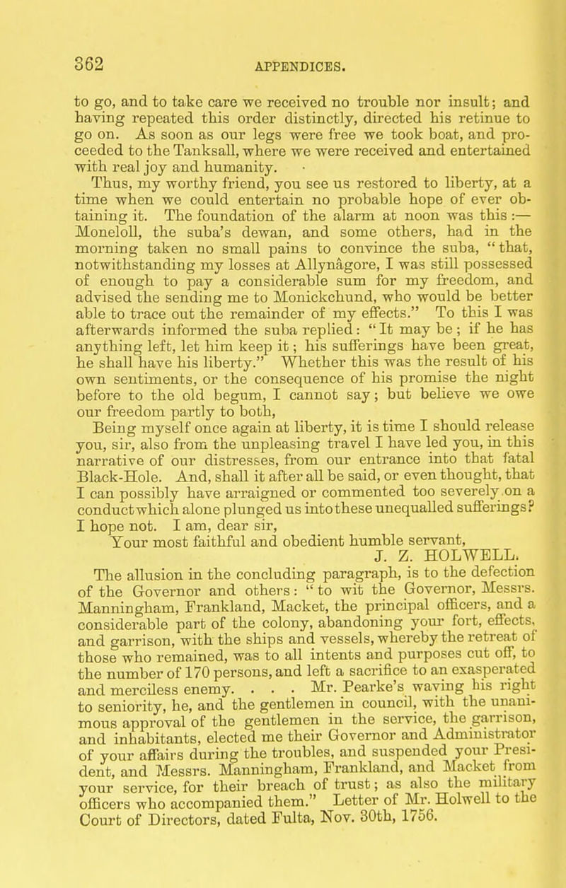 to go, and to take care we received no trouble nor insult; and having repeated this order distinctly, directed his retinue to go on. As soon as our legs were free we took boat, and pro- ceeded to the Tanksall, where we were received and entertained with real joy and humanity. Thus, my worthy friend, you see us restored to liberty, at a time when we could entertain no probable hope of ever ob- taining it. The foundation of the alarm at noon was this :— MoneloU, the suba's dewan, and some others, had in the morning taken no small pains to convince the suba, that, notwithstanding my losses at Allynagore, I was still possessed of enough to pay a considerable sum for my freedom, and advised the sending me to Monickchund, who would be better able to trace out the remainder of my effects. To this I was afterwards informed the suba replied:  It may be ; if he has anything left, let him keep it; his sufferings have been great, he shall have his liberty. Whether this was the result of his own sentiments, or the consequence of his promise the night before to the old begum, I cannot say; but believe we owe our freedom partly to both. Being myself once again at liberty, it is time I should release you, sir, also from the unpleasing travel I have led you, in this narrative of our distresses, from our entrance into that fatal Black-Hole. And, shall it after all be said, or even thought, that I can possibly have arraigned or commented too severely on a conductwhich alone plunged us into these unequalled sufferings? I hope not. I am, dear sir. Your most faithful and obedient humble servant, J. Z. HOLWELL. The allusion in the concluding paragraph, is to the defection of the Governor and others:  to wit the Governor, Messrs. Manningham, Frankland, Macket, the principal officers, and a considerable part of the colony, abandoning your fort, effects, and garrison, with the ships and vessels, whereby the retreat of those who remained, was to all intents and purposes cut off, to the number of 170 persons, and left a sacrifice to an exasperated and merciless enemy. . . . Mr. Pearke's waving his right to seniority, he, and the gentlemen in council, with the unani- mous approval of the gentlemen in the service, the garrison, and inhabitants, elected me their Governor and Administrator of your affairs during the troubles, and suspended your Presi- dent, and 7<Iessrs. Manningham, Frankland, and Macket from your service, for their breach of trust; as also the military officers who accompanied them. Letter of Mr. Holwell to the Court of Directors, dated Fulta, Nov. 30th, 1756.