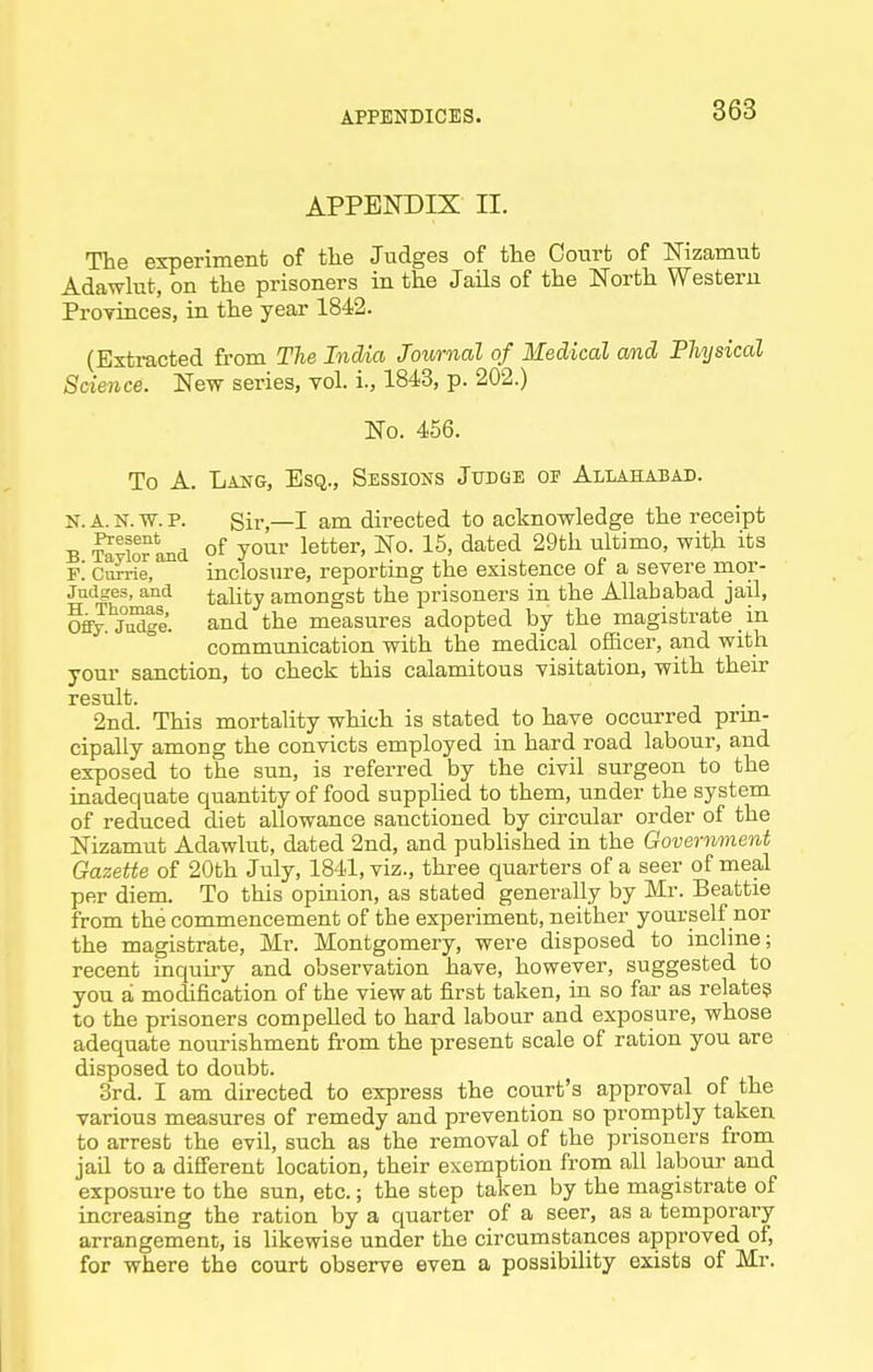 APPENDIX II. The experiment of tlie Judges of the Court of ISFizamut Adawlut, on the prisoners in the Jails of the North Western Proyinces, in the year 1842. (Extracted from The Ind/ia Journal of Medical and Physical Science. New series, vol. i., 1843, p. 202.) No. 456. To A. Lang, Esq., Sessions Judge of Allahabad. K. a. n. w. p. Sir,—I am directed to acknowledge the receipt B StIotLkI of yoiir letter. No. 15, dated 29th ultimo, with its f'. Currie, inclosure, reporting the existence of a severe nior- jndges, and tality amongst the prisoners in the Allahabad jail, OffJ.'jiSle. and the measures adopted by the magistrate in communication with the medical officer, and with your sanction, to check this calamitous visitation, with then- result. 2nd. This mortality which is stated to have occurred prm- cipally among the convicts employed in hard road labour, and exposed to the stm, is referred by the civil surgeon to the inadequate quantity of food supplied to them, under the system of reduced diet allowance sanctioned by circular order of the Nizamut Adawlut, dated 2nd, and published in the Government Gazette of 20th July, 1841, viz., three quarters of a seer of meal per diem. To this opinion, as stated generally by Mr. Beattie from the commencement of the experiment, neither yourself nor the magistrate, Mr. Montgomery, were disposed to incline; recent inquiry and observation have, however, suggested to you a modification of the view at first taken, in so far as relate? to the prisoners compelled to hard labour and exposure, whose adequate nourishment from the present scale of ration you are disposed to doubt. 3rd. I am directed to express the court's approval of the various measures of remedy and prevention so promptly taken to arrest the evil, such as the removal of the prisoners from jad to a different location, their exemption from all labour and exposure to the sun, etc.; the step taken by the magistrate of increasing the ration by a quarter of a seer, as a temporary arrangement, is likewise under the circumstances approved of, for where the court observe even a possibility exists of Mr.