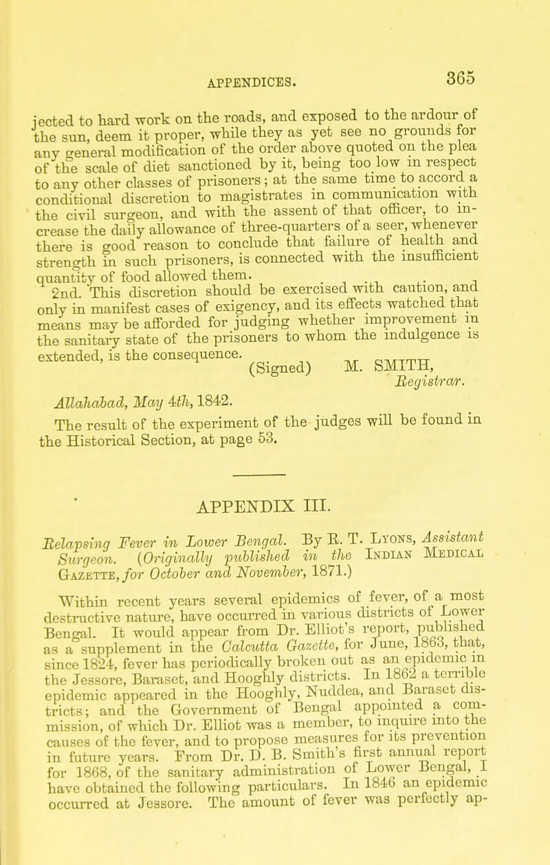 iected to hard work on the roads, and exposed to the ardour of the sun, deem it proper, while they as yet see no grounds for any creneral modification of the order above quoted on the plea of the scale of diet sanctioned by it, being too low m respect to any other classes of prisoners; at the same time to accord a conditional discretion to magistrates m communication with the civil surgeon, and with the assent of that officer, to in- crease the daily allowance of three-quarters of a seer, whenever there is good reason to conclude that failure of health and strength in such prisoners, is connected with the insufficient quantity of food allowed them. _ 2nd This discretion should be exercised with caution, and only ia manifest cases of exigency, and its effects watched that means may be afforded for judging whether improvement in the sanitary state of the prisoners to whom the indulgence is extended, is the consequence. ^^.^^^^^ ^_ ^^^^^^ Hegistrar. Allahahad, May Uh, 1842. The result of the experiment of the judges will be found in the Historical Section, at page 53. APPENDIX III. Belapsing Fever in Lower Bengal. By E. T. Lyons, Assistant Surgeon. {Originalhj puhlished in the Indian Medical Gazette,/or October and November, 1871.) Within recent years several epidemics of fever, of a most destructive nature, have occurred iu various districts of Lower Bengal. It woiUd appear from Dr. Elliot's report, pubhshed as a supplement in the Galmtta Gazette, for June, 1863, tha,t, since 1824, fever has periodically broken out as an epidemic m the Jessore, Baraset, and Hooghly districts. In 1862 a terrible epidemic appeared in the Hooghly, Nuddea, and Baraset dis- tricts; and the Government of Bengal appointed a com- mission, of which Dr. Elliot was a member, to inquire into the causes of the fever, and to propose measures for its prevention in future years. From Dr. D. B. Smith's first annual report for 1868, of the sanitary admmistration of Lower Bengal, 1 have obtained the following particulars. In 1846 an epidemic occurred at Jessore. The amount of fever was perfectly ap-