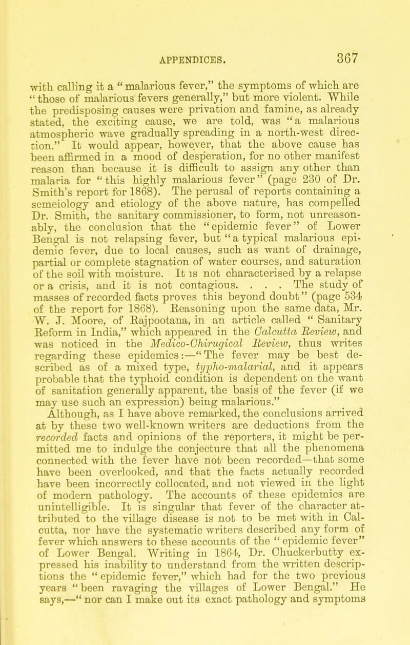 with calling it a  malarious fever, the symptoms of which are  those of malarious fevers generally, but more violent. While the predisposing causes were privation and famine, as already stated, the exciting cause, we are told, was a malarious atmospheric wave gradually spreading in a north-west direc- tion. It would appear, however, that the above cause has been affinned in a mood of desperation, for no other manifest reason than because it is difficult to assign any other than malaria for this highly malaiious fever (page 230 of Dr. Smith's report for 1868). The perusal of reports containing a semeiology and etiology of the above nature, has compelled Dr. Smith, the sanitary commissioner, to form, not unreason- ably, the conclusion that the epidemic fever of Lower Bengal is not relapsing fever, but  a typical malarious epi- demic fever, due to local causes, such as want of drainage, partial or complete stagnation of water courses, and saturation of the soil with moisture. It as not characterised by a relapse or a crisis, and it is not contagious. . . . The study of masses of recorded facts proves this beyond doubt (page 534 of the report for 1868). Eeasoning upon the same data, Mr. W. J. Moore, of Eajpootana, in an article called  Sanitary Eeform in India, which appeared in the Calcutta Review, and was noticed in the Meclico-Chirugical Review, thus writes regarding these epidemics:— The fever may be best de- scribed as of a mixed type, typlio-malarial, and it appears probable that the typhoid condition is dependent on the want of sanitation generally apparent, the basis of the fever (if we may use such an expression) being malarious. Although, as I have above remarked, the conclusions arrived at by these two well-known writers are deductions from the recorded facts and opinions of the reporters, it might be per- mitted me to indulge the conjecture that all the phenomena connected with the fever have not been recorded—that some have been overlooked, and that the facts actually recorded have been incorrectly collocated, and not viewed in the hght of modem pathology. The accounts of these epidemics are unintelligible. It is singular that fever of the character at- tributed to the village disease is not to be met with in Cal- cutta, nor have the systematic writers described any form of fever which answers to these accounts of the  epidemic fever of Lower Bengal. Writing in 1864, Dr. Chuckerbutty ex- pressed his inability to understand from the written descrip- tions the  epidemic fever, which had for the two previous years been ravaging the villages of Lower Bengal. He says,— nor can I make out its exact pathology and symptoms