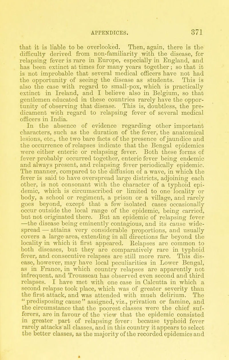 that it is liable to be overlooked. Then, again, there is the difficulty derived fi-om non-familiarity with the disease, for relapsing fever is rare in Eiu'ope, especially in England, and has been extinct at times for many years together ; so that it is not improbable that several medical officers have not had the opportunity of seeing the disease as students. This is also the case with regard to small-pox, which is practically extinct in Ireland, and I believe also in Belgium, so that gentlemen educated in these countries rarely have the oppor- tunity of observing that disease. This is, doubtless, the pre- dicament with regard to relapsing fever of several medical officers in India. In the absence of evidence regarding other important characters, such as the duration of the fever, the anatomical lesions, etc., the two bare facts of the presence of jaundice and the occiirrence of relapses indicate that the Bengal epidemics were either enteric or relapsing fever. Both these forms of fever probably occurred together, enteric fever being endemic and always present, and relapsing fever periodically epidemic. The manner, compared to the diffusion of a wave, in which the fever is said to have overspread large districts, adjoining each other, is not consonant with the character of a typhoid epi- demic, which is cii-cumscribed or limited to one locality or body, a school or regiment, a prison or a village, and rarely goes beyond, except that a few isolated cases occasionally occur outside the local range of the epidemic, being carried, but not originated there. But an epidemic of relapsing fever —the disease being eminently contagious, and its cause wide- spread — attains very considerable proportions, and usually covers a large area, extending in aU directions far beyond the locality in which it first appeared. Eelapses are common to both diseases, but they are comparatively rare in typhoid fever, and consecutive relapses are still more rare. This dis- ease, however, may have local peculiarities in Lower Bengal, as in France, in which country relapses are apparently not infrequent, and Trousseau has observed even second and third relapses. I have met with one case in Calcutta in which a second relapse took place, which was of greater severity than the first attack, and was attended with mueh delirium. The  predisposing cause  assigned, viz., pi'ivation or famine, and the circumstance that the poorest classes were the chief suf- ferers, are in favour of the view that the epidemic consisted in greater part of relapsing fever: because typhoid fever rarely attacks all classes, and in this country it appears to select the better classes, as the majority of the recorded epidemics and