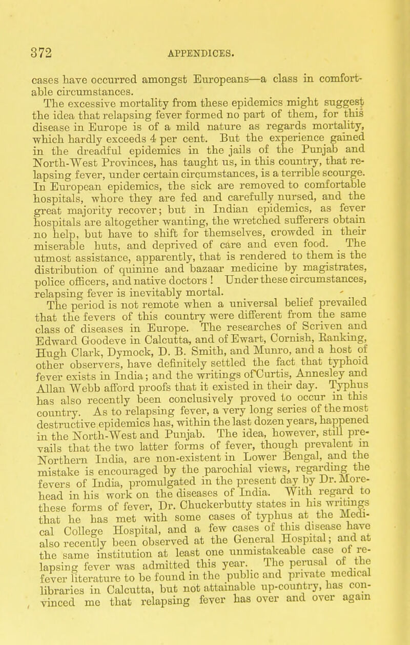 cases have occurred amoDgst Europeans—a class in comfort- able circumstances. The excessive mortality from these epidemics might sugge8|y the idea that relapsing fever formed no part of them, for this disease in Europe is of a mild nature as regards mortality, which hardly exceeds 4 per cent. But the experience gained in the dreadful epidemics in the jails of the Punjab and North-West Provinces, has taught us, in this country, that re- lapsing fever, under certain circumstances, is a tei-rible scourge. In European epidemics, the sick are removed to comfortable hospitals, whore they are fed and carefully nursed, and the great majority recover; but in Indian epidemics, as fever hospitals are altogether wanting, the wi-etched sufferers obtain no help, but have to shift for themselves, crowded in their miserable huts, and deprived of care and even food. The utmost assistance, apparently, that is rendered to them is the distribution of quinine and bazaar medicine by magistrates, police oflBcers, and native doctors ! Under these circumstances, relapsing fever is inevitably mortal. The period is not remote when a universal belief prevailed that the fevers of this country were different from the same class of diseases in Europe. The researches of Scriven and Edward Goodeve in Calcutta, and of Ewart, Cornish, Eankmg, Hugh Clark, Dymock, D. B. Smith, and Munro, and a host of other observers, have definitely settled the fact that typhoid fever exists in India; and the writings ofOurtis, Annesley and Allan Webb aflPord proofs that it existed in then- day. Typhus has also recently been conclusively proved to occur in this country. As to relapsing fever, a very long series of the most destructive epidemics has, within the last dozen years, happened in the North-West and Punjab. The idea, however, still pre- vails that the two latter forms of fever, though prevalent m Northern India, are non-existent in Lower Bengal, and the mistake is encouraged by the parochial views, regardmg the fevers of India, promulgated in the present da^ by Dr. More- head in his work on the diseases of India. With regard to these forms of fever. Dr. Chuckerbutty states m his writings that he has met with some cases of typhus at the Medi- cal College Hospital, and a few cases of this disease have also recently been observed at the General Hospital; and at the same institution at least one unmistakeable case of re- lapsing fever was admitted this year The perusal of the fever literature to be found in the pub ic and private medical libraries in Calcutta, but not attainable up-country, has con- vinced me that relapsing fever has over and over again