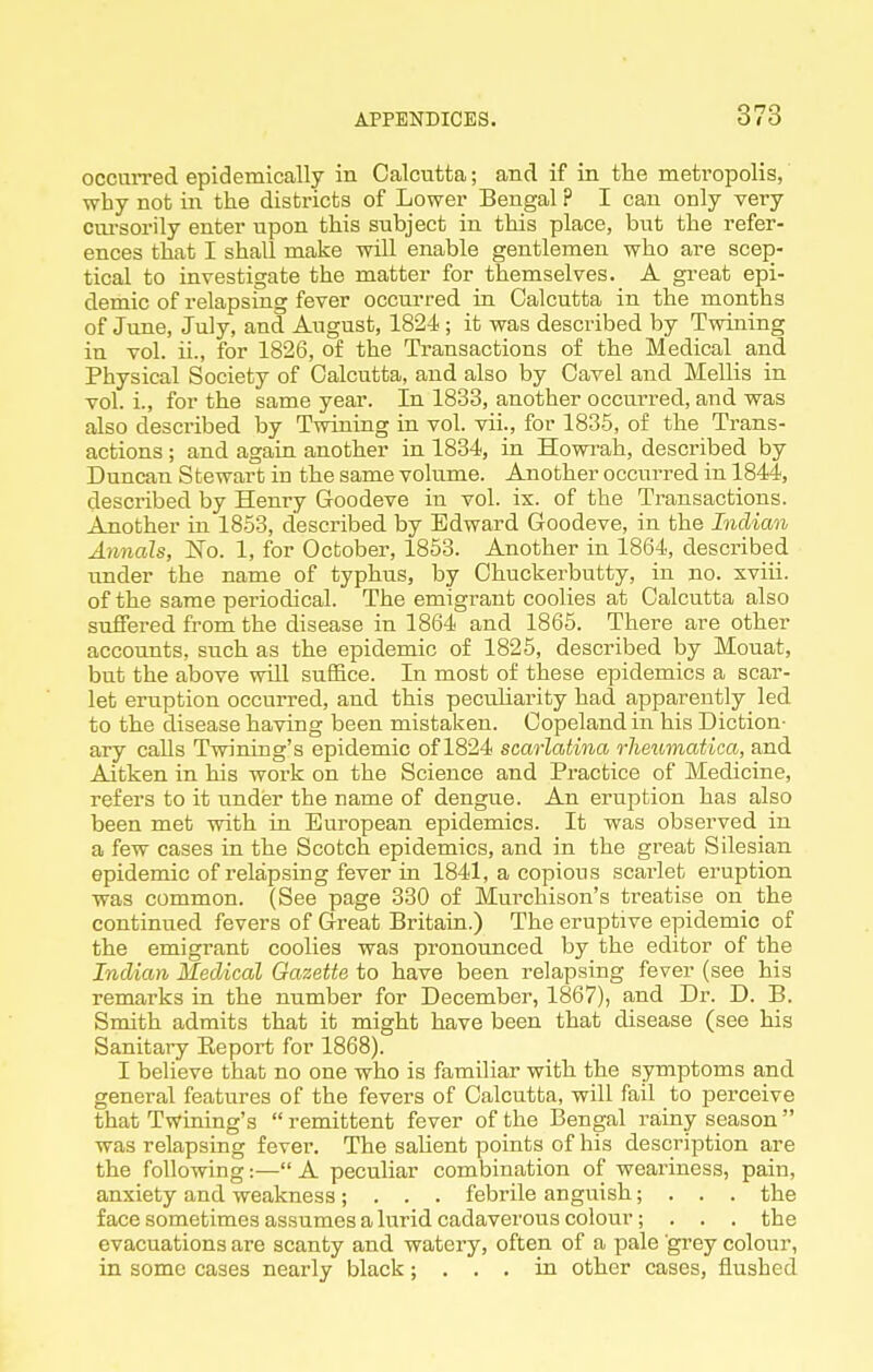 occuiTed epidemically in Calcutta; and if in the metropolis, why not in the districts of Lower Bengal ? I can only very cm-sorily enter upon this subject in this place, but the refer- ences that I shall make will enable gentlemen who are scep- tical to investigate the matter for themselves. A great epi- demic of relapsing fever occurred in Calcutta in the months of June, July, and August, 1824; it was described by Twuiing in vol. ii., for 1826, of the Transactions of the Medical and Physical Society of Calcutta, and also by Cavel and Mollis in vol. i., for the same year. In 1833, another occurred, and was also described by Twining in vol. vii., for 1835, of the Trans- actions ; and again another in 1834, in Howrah, described by Duncan Stewart in the same volume. Another occurred in 1844, described by Henry Goodeve in vol. ix. of the Transactions. Another in 18-53, described by Edward Goodeve, in the Indian Annals, No. 1, for October, 1863. Another in 1864, described under the name of typhus, by Chuckerbutty, in no. xviii. of the same periodical. The emigrant coolies at Calcutta also suffered from the disease in 1864 and 1865. There are other accounts, such as the epidemic of 1825, described by Mouat, but the above will sufBce. In most of these epidemics a scar- let eruption occurred, and this pecuharity had apparently led to the disease having been mistaken. Copeland in his Diction- ary calls Twining's epidemic of 1824 scarlatina rheumatica, and Aitken in his work on the Science and Practice of Medicine, refers to it under the name of dengue. An eruption has also been met with in European epidemics. It was observed in a few cases in the Scotch epidemics, and in the great Silesian epidemic of relapsing fever in 1841, a copious scarlet eruption was common. (See page 330 of Murchison's treatise on the continued fevers of Great Britain.) The eruptive epidemic of the emigrant coolies was pronoimced by the editor of the Indian Medical Gazette to have been relapsing fever (see his remarks in the number for December, 1867), and Dr. D. B. Smith admits that it might have been that disease (see his Sanitary Eeport for 1868). I believe that no one who is familiar with the symptoms and general features of the fevers of Calcutta, will fail to perceive that Twining's  remittent fever of the Bengal rainy season  was relapsing fever. The sahent points of his description are the following:— A peculiar combination of weariness, pain, anxiety and weakness; . . . febrile anguish; . . . the face sometimes assumes a lurid cadaverous colour; . . . the evacuations are scanty and watery, often of a pale grey colour, in some cases nearly black; ... in other cases, flushed