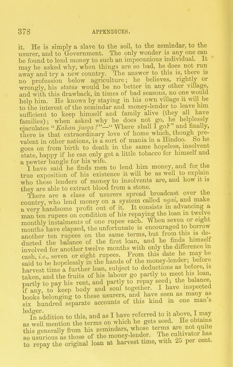 it. He is simply a slave to the soil, to the zemindar, to the usurer, and to Government. The only wonder is any one can be found to lend money to such an impecunious individual. It may be asked why, when things are so bad, he does not run away and try a new country. The answer to this is, there is no profession below agricuLtm'C; he believes, rightly or wrongly, his status would be no better in any other village, and with this di-awback, in times of bad seasons, no one would help him. He knows by staying in his own village it vnll be to the interest of the zemindar and money-lender to leave him sufficient to keep himself and family alive (they all have families); when asked why he does not go, he helplessly ejaculates Kalian jaega Where shall I go? and finally, there is that extraordinary love of home which, though pre- valent in other nations, is a sort of mania in a Hindoo. So he goes on from birth to death in the same hopeless, msolvent state, happy if he can only get a little tobacco for himself and a pewter bangle for his vnfe. jr.,! I have said he finds men to lend him money, and tor the true exposition of his existence it will be as well to explain who these lenders of money to insolvents are, and how it is they are able to extract blood from a stone. There are a class of usurers spread broadcast over the country, who lend money on a system called ugat, and make a very handsome profit out of it. It consists m advancmg a man ten rupees on condition of his repaying the loan m twelve monthly instalments of one rupee each. When seven or eight months have elapsed, the unfortunate is encouraged to borrow another ten rupees on the same terms, but from this is de- ducted the balance of the first loan, and he finds himself involved for another twelve months with only the difi-erence m cash, i.e., seven or eight rupees From this date he may be said to be hopelessly in the hands of the money-lender; before harvest time a further loan, subject to deductions as before, is taken, and the fruits of his labour go partly to meet Joan, partly to pay his rent, and partly to repay seed; the balance Ff any, to keep body and soul together. I have mspected books belonging to these usurers, and have seen as many as £ hundred separate accounts of this kmd m one man s iSdition to this, and as I have referred to it ^^ove. J may as well mention the terms on which he gets seed. He obtains tWro.™lly fi'om his zemindars, whose terms are not quite BO Lurious Js those of the money-lender. The cu^Uvato^^^^^^^ to repay the original loan at harvest time, with 25 per cent.