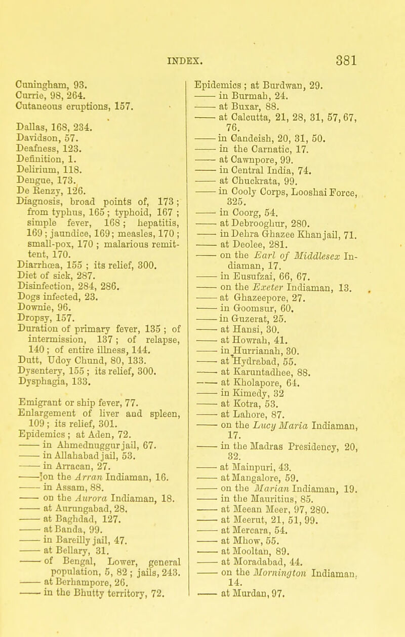 Cuningham, 93. Currie, 98, 264. Cntaneoaa eruptions, 157. Dallas, 168, 234. Davidson, 57. Deafness, 123. Definition, 1. Delirium, 118. Dengue, 173. De Kenzy, 126. Diagnosis, broad points of, 173; fi-om typhus, 165; typhoid, 167 ; simple fever, 168; hepatitis, 169 ; jaundice, 169; measles, 170 ; small-pox, 170 ; malarious remit- tent, 170. Diarrhcea, 155 ; its relief, 300. Diet of sick, 287. Disinfection, 284, 286. Dogs infected, 23. Downie, 96. Dropsy, 157. Duration of primary fever, 135 ; of intermission, 137; of relapse, 140 ; of entire Ukiess, 144. Dutt, Udoy Chund, 80, 133. Dysentery, 155 ; its relief, 300. Dysphagia, 133. Emigrant or ship fever, 77. Enlargement of Uver and spleen, 109 ; its relief, 301. Epidemics ; at Aden, 72. in Ahmednuggur jail, 67. in Allahabad jail, 53. in AiTacan, 27. ]on the Arran Indiaman, 16. in Assam, 88. • on the Aurora Indiaman, 18. at Aurungabad, 28. at Baghdad, 127. at Banda, 99. in Bareilly jail, 47. at Bellary, 31. of Bengal, Lower, general population, 5, 82 ; jails, 243. at Berhampore, 26. in the Bhutty territory, 72. Eijidemics ; at Bm'dv?an, 29. in Burmah, 24. ■ at Busar, 88. at Calcutta, 21, 28, 31, 57, 67, 76. in Candeish, 20, 31, 50. in the Carnatic, 17. at Cawnpore, 99. in Central India, 74. at Chucki-ata, 99. in Cooly Corps, Looshai Force, 325. in Coorg, 54. at Debrooghnr, 280. InDehra Ghazee Khan jail, 71. at Deolee, 281. on the Earl of Middlesex In- diaman, 17. in Eusufzai, 66, 67. on the Exeter Indiaman, 13. at Ghazeepore, 27. in Goomsur, 60. in Guzerat, 25. at Hansi, 30. at Howrah, 41. in Hurrianah, 30. at^ydrabad, 55. at Karuntadhee, 88. at Kholapore, 64. in Kimedy, 32 at Kotra, 53. at Lahore, 87. on the Lucy Maria Indiaman, 17. ia the Madras Presidency, 20, 32. at Mainpuri, 43. at Mangalore, 59. on the Marian Indiaman, 19. in the Mauritius, 85. at Meean Meer, 97, 280. at Meerut, 21, 51, 99. at Mercara, 54. at Mhow, 55. at Mooltan, 89. at Moradabad, 44. on the Morning ton Indiaman. 14. at Murdan, 97.