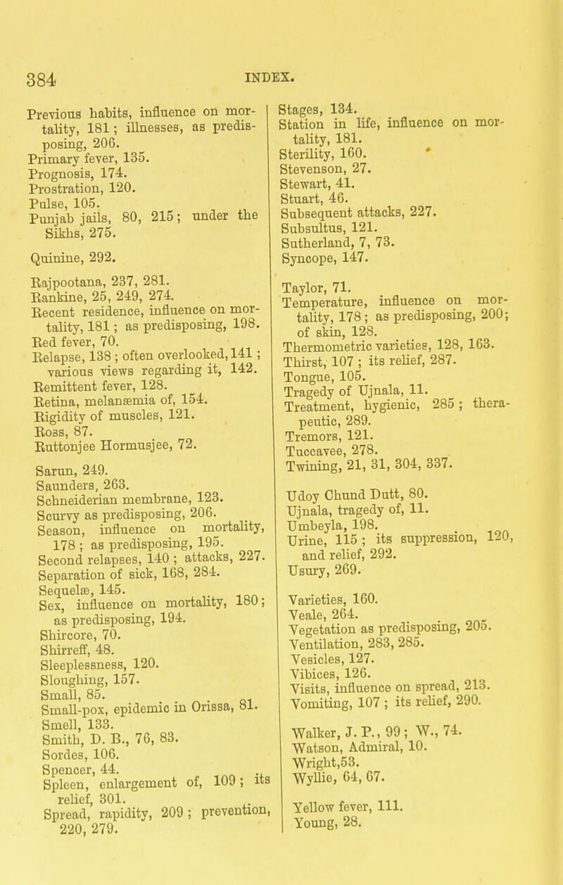 Previous habits, influence on mor- tality, 181; illnesses, as predis- posing, 206. Primary fever, 135. Prognosis, 174. Prostration, 120. Pulse, 105. Punjab jails, 80, 215; under the Sikhs, 275. Quinine, 292. Rajpootana, 237, 281. Eanlrine, 25, 249, 274. Eecent residence, influence on mor- tality, 181; as predisposing, 198. Eed fever, 70. Eelapse, 138 ; often overlooked, 141; various views regarding it, 142. Eemittent fever, 128. Eetina, melansemia of, 154. Eigidity of muscles, 121. Eoss, 87. Euttonjee Hormusjee, 72. Sarun, 249. Saunders, 263. Schneiderian membrane, 123. Scurvy as predisposing, 206. Season, influence on mortality, 178 ; as predisposing, 195. Second relapses, 140 ; attacks, 227. Separation of sick, 168, 284. SequeliB, 145. Sex, influence on mortahty, 180; as predisposing, 194. Shircore, 70. Shirreff, 48. Sleeplessness, 120. Sloughing, 157. Small, 85. Small-pox, epidemic in Orissa, 81. Smell, 133. Smith, D. B., 76, 83. Sordes, 106. Spencer, 44. Spleen, enlargement of, 109; its reUef, 301. Spread, rapidity, 209; prevention, 220, 279. Stages, 134. Station in life, influence on mor- tality, 181. Sterility, 160. Stevenson, 27. Stewart, 41. Stuart, 46. Subsequent attacks, 227. Subsultus, 121. Sutherland, 7, 73. Syncope, 147. Taylor, 71. Temperature, influence on mor- tality, 178 ; as predisposing, 200; of skin, 128. Thermometric varieties, 128, 163. Thirst, 107 ; its reUef, 287. Tongue, 105. Tragedy of Ujnala, 11. Treatment, hygienic, 285 ; thera- peutic, 289. Tremors, 121. Tuccavee, 278. Twining, 21, 31, 304, 337. Udoy Chund Dutt, 80. Ujnala, tragedy of, 11. Umbeyla, 198. Urine, 115 ; its suppression, 120, and reUef, 292. Usury, 269. Varieties, 160. Veale, 264. Vegetation as predisposing, 20o. Ventilation, 283, 285. Vesicles, 127. Vibices, 126. Visits, influence on spread, 213. Vomiting, 107 ; its rehef, 290. Walker, J. P., 99; W., 74. Watson, Admiral, 10. Wright,53. WyUie, 64, 67. Yellow fever, 111. Young, 28.