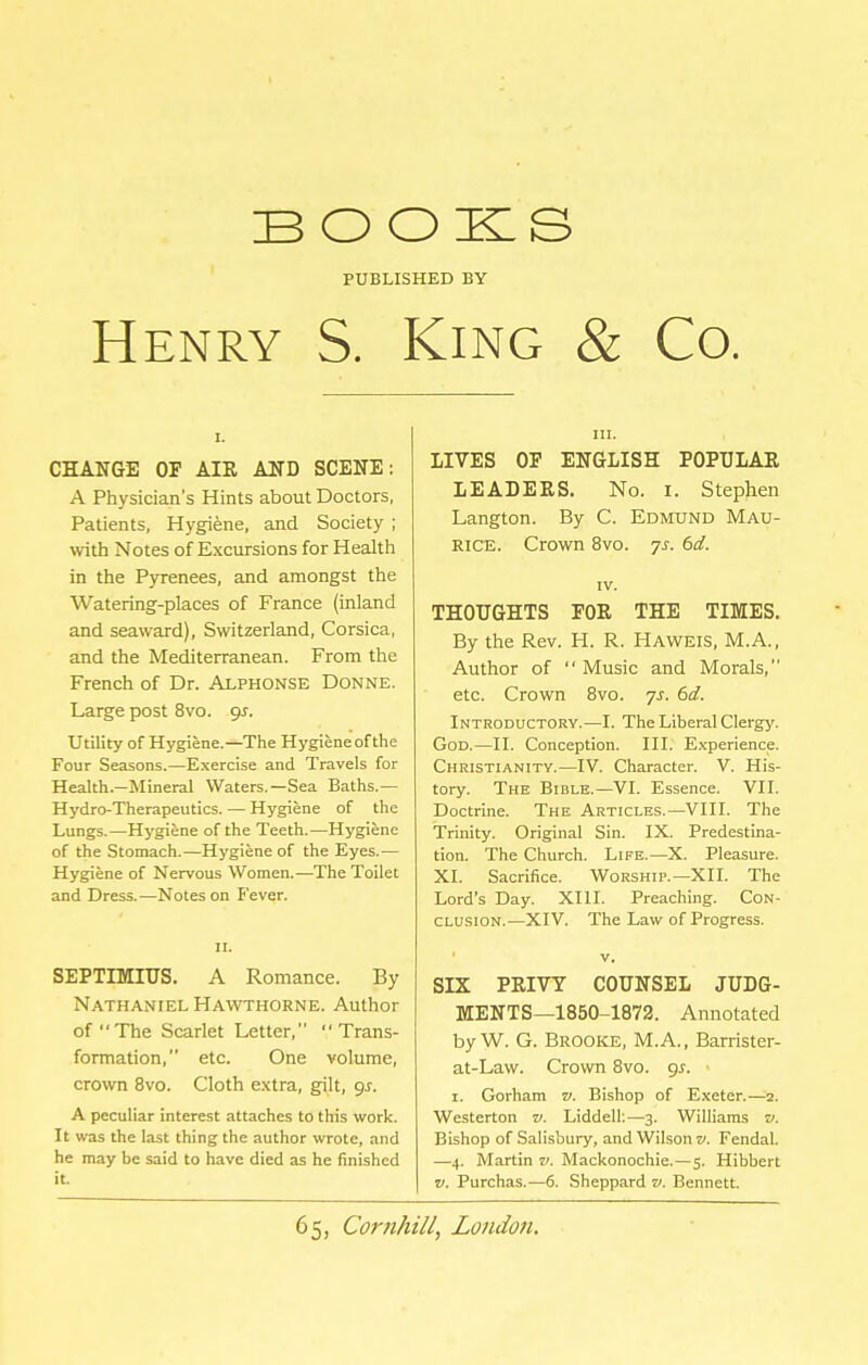 BOOKS PUBLISHED BY Henry S. King & Co. CHANGE OP AIR AND SCENE: A Physician's Hints about Doctors, Patients, Hygiene, and Society ; with Notes of Excursions for Health in the Pyrenees, and amongst the Watering-places of France (inland and seaward), Switzerland, Corsica, and the Mediterranean. From the French of Dr. Alphonse Donne. Large post 8vo. gs. Utility of Hygiene.—The Hygiene of the Four Seasons.—Exercise and Travels for Health.—Mineral Waters.—Sea Baths.— Hydro-Therapeutics. — Hygiene of the Lungs.—Hygiene of the Teeth.—Hygiene of the Stomach.—Hygiene of the Eyes.— Hygiene of Nervous Women.—The Toilet and Dress.—Notes on Fever. II. SEPTIMIUS. A Romance. By Nathaniel Hawthorne. Author of The Scarlet Letter, Trans- formation, etc. One volume, crown 8vo. Cloth e.xtra, gilt, gs. A peculiar interest attaches to this work. It was the last thing the author wrote, and he may be said to have died as he finished it. III. LIVES OP ENGLISH POPULAR LEADERS. No. i. Stephen Langton. By C. Edmund Mau- rice. Crown 8vo. 7s. 6d. IV. THOUGHTS PGR THE TIMES. By the Rev. H. R. Haweis, M.A., Author of Music and Morals, etc. Crown 8vo. ys. 6d. Introductory.—I. The Liheral Clergj'. God.—II. Conception. III. E.iperience. Christianity.—IV. Character. V. His- tory. The Bible.—VI. Essence. VII. Doctrine. The Articles.—VIII. The Trinity. Original Sin. IX. Predestina- tion. The Church. Life.—X. Pleasure. XI. Sacrifice. Worship.—XII. The Lord's Day. XIII. Preaching. Con- clusion.—XIV. The Law of Progress. V. SIX PRIVY COUNSEL JUDG- MENTS—1850-1872. Annotated by W. G. Brooke, M.A., Barrister- at-Law. Crown 8vo. gs. • I. Gorham v. Bishop of E.\eter.—2. Westerton v. Liddell;—3. Williams v. Bishop of Salisbury, and Wilson v. Fendal. —4. Martin v. Mackonochie.—5. Hibbert V. Purchas.—6. Sheppard v. Bennett.