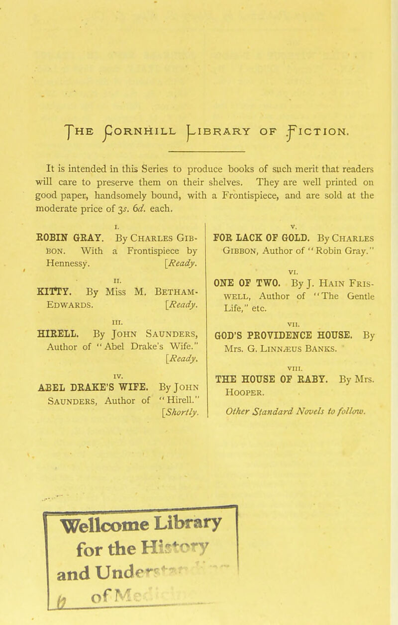 JDORNHILL j^IBRARY OF .J^ICTION. It is intended in this Series to produce boolcs of such merit that readers wUI care to preserve them on their shelves. They are well printed on good paper, handsomely bound, with, a Frontispiece, and are sold at the moderate price of 3^. 6ci. each. I. V, ROBIN GKAY. By Charles Gib- Bon. With a Frontispiece by Hennessy. [J?eady. II. KITTY. By Miss M. Betham- Edwards. [Head}'. in. HIEELL. By John Saunders, Autlior of Abel Drake's Wife. IV. ABEL DRAKE'S WIPE. By John Saunders, Author of Hirell. [SAcirti_y. FOR LACK OP GOLD. By Charles Gibbon, Author of Robin Gray. VI. ONE OP TWO. By J. Hain Fris- WELL, Author of The Gentle Life, etc. vn. GOD'S PROVIDENCE HOUSE. By Mrs. G. LiNNiEus Banks. VIII. THE HOUSE OF RABY. By Mrs. Hooper. Oi/ier Standard Novels to follow. rWellcome Library for the Hi-^'-^-y and Unde-- ^ ofM