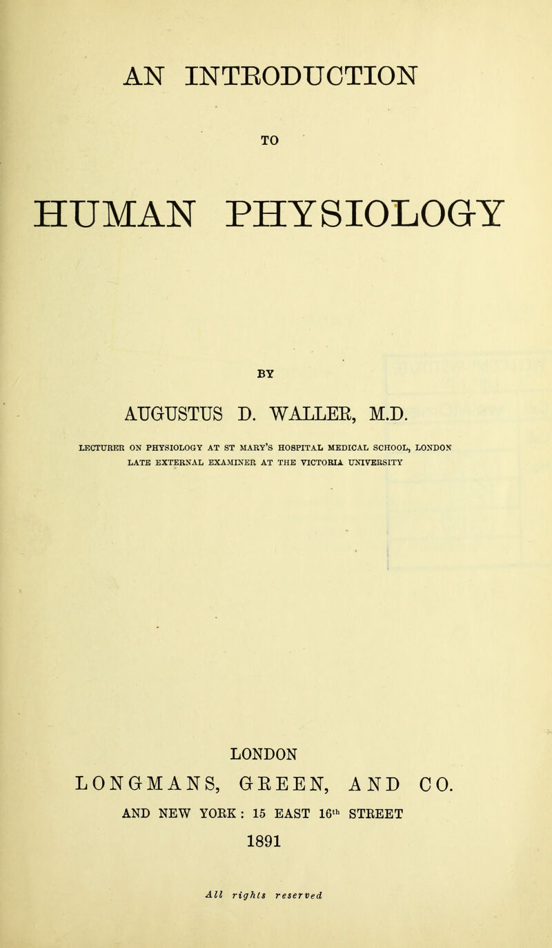 AN INTRODUCTION TO HUMAN PHYSIOLOGY BY AUGUSTUS D. WALLEE, M.D. LECTURER ON PHYSIOLOGY AT ST MARY'S HOSPITAL MEDICAL SCHOOL, LONDON LATE EXTERNAL EXAMINER AT THE VICTORIA UNIVERSITY LONDON LONGMANS, GKEEN, AND CO. AND NEW YOEK : 15 EAST 16th STKEET 1891 All rights reserved