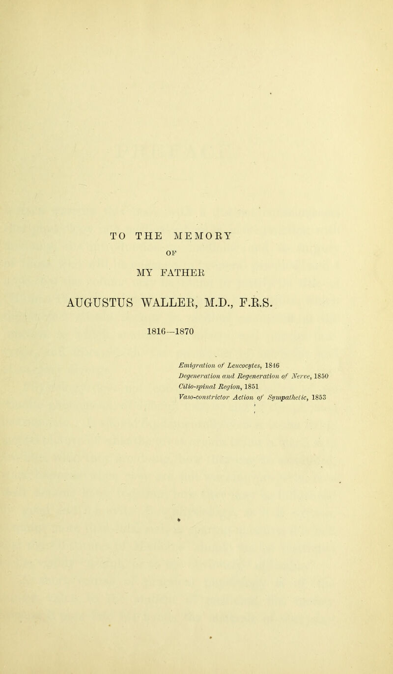 TO THE MEMORY OF MY FATHER AUGUSTUS WALLER, M.D., F.E.S. 1816—1870 Emigration of Leucocytes, 1846 Degeneration and Regeneration of Nerve, 1850 Cilio-spinal Region, 1851 Vaso-constrictor Action of Sympathetic, 1853