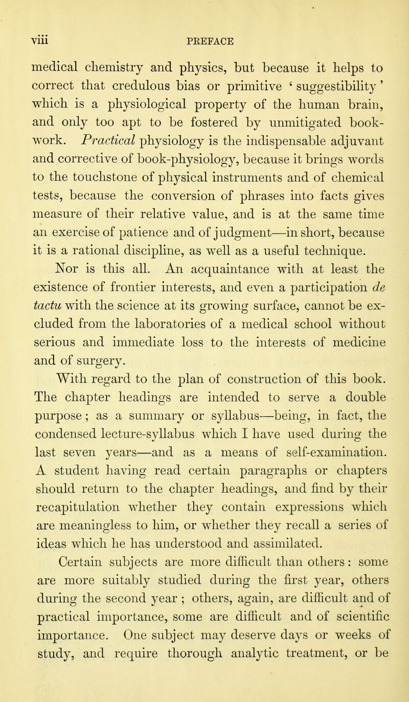medical chemistry and physics, but because it helps to correct that credulous bias or primitive 6 suggestibility ' which is a physiological property of the human brain, and only too apt to be fostered by unmitigated book- work. Practical physiology is the indispensable adjuvant and corrective of book-physiology, because it brings words to the touchstone of physical instruments and of chemical tests, because the conversion of phrases into facts gives measure of their relative value, and is at the same time an exercise of patience and of judgment—in short, because it is a rational discipline, as well as a useful technique. Nor is this all. An acquaintance with at least the existence of frontier interests, and even a participation de tactu with the science at its growing surface, cannot be ex- cluded from the laboratories of a medical school without serious and immediate loss to the interests of medicine and of surgery. With regard to the plan of construction of this book. The chapter headings are intended to serve a double purpose; as a summary or syllabus—being, in fact, the condensed lecture-syllabus which I have used during the last seven years—and as a means of self-examination. A student having read certain paragraphs or chapters should return to the chapter headings, and find by their recapitulation whether they contain expressions which are meaningless to him, or whether they recall a series of ideas which he has understood and assimilated. Certain subjects are more difficult than others: some are more suitably studied during the first year, others during the second year ; others, again, are difficult and of practical importance, some are difficult and of scientific importance. One subject may deserve days or weeks of study, and require thorough analytic treatment, or be