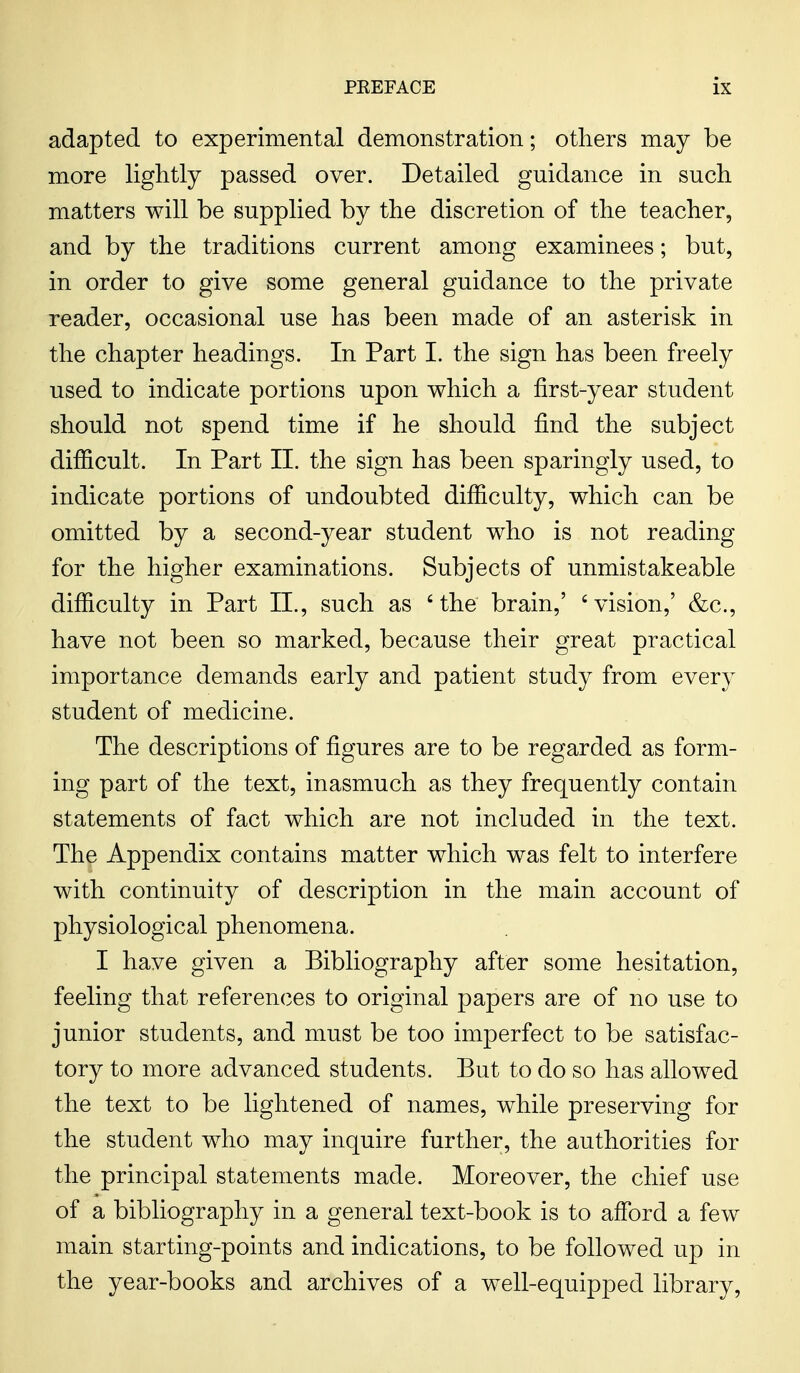 adapted to experimental demonstration; others may be more lightly passed over. Detailed guidance in such matters will be supplied by the discretion of the teacher, and by the traditions current among examinees; but, in order to give some general guidance to the private reader, occasional use has been made of an asterisk in the chapter headings. In Part I. the sign has been freely used to indicate portions upon which a first-year student should not spend time if he should find the subject difficult. In Part II. the sign has been sparingly used, to indicate portions of undoubted difficulty, which can be omitted by a second-year student who is not reading for the higher examinations. Subjects of unmistakeable difficulty in Part II., such as 'the brain,' 'vision,' &c, have not been so marked, because their great practical importance demands early and patient study from every student of medicine. The descriptions of figures are to be regarded as form- ing part of the text, inasmuch as they frequently contain statements of fact which are not included in the text. The Appendix contains matter which was felt to interfere with continuity of description in the main account of physiological phenomena. I have given a Bibliography after some hesitation, feeling that references to original papers are of no use to junior students, and must be too imperfect to be satisfac- tory to more advanced students. But to do so has allowed the text to be lightened of names, while preserving for the student who may inquire further, the authorities for the principal statements made. Moreover, the chief use of a bibliography in a general text-book is to afford a few main starting-points and indications, to be followed up in the year-books and archives of a well-equipped library,