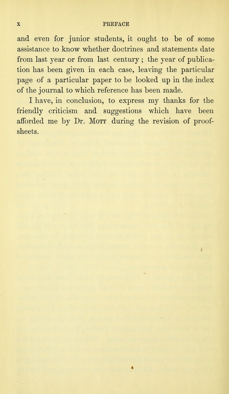 and even for junior students, it ought to be of some assistance to know whether doctrines and statements date from last year or from last century ; the year of publica- tion has been given in each case, leaving the particular page of a particular paper to be looked up in the index of the journal to which reference has been made. I have, in conclusion, to express my thanks for the friendly criticism and suggestions which have been afforded me by Dr. Mott during the revision of proof- sheets. *