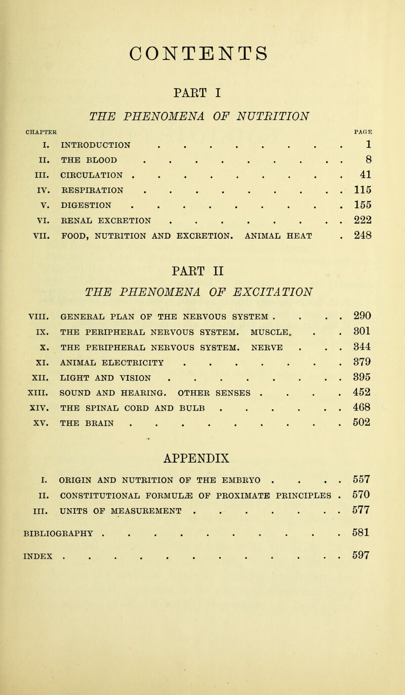CONTENTS PAET I THE PHENOMENA OF NUTBITION CHAPTER PAGE I. INTRODUCTION 1 II. THE BLOOD 8 III. CIRCULATION 41 IV. RESPIRATION 115 V. DIGESTION 155 VI. RENAL EXCRETION 222 VII. FOOD, NUTRITION AND EXCRETION. ANIMAL HEAT . 248 PAET II THE PHENOMENA OF EXCITATION VIII. GENERAL PLAN OF THE NERVOUS SYSTEM . . . . 290 IX. THE PERIPHERAL NERVOUS SYSTEM. MUSCLE, . . 301 X. THE PERIPHERAL NERVOUS SYSTEM. NERVE . . . 344 XI. ANIMAL ELECTRICITY 379 XII. LIGHT AND VISION 395 XIII. SOUND AND HEARING. OTHER SENSES .... 452 XIV. THE SPINAL CORD AND BULB 468 XV. THE BRAIN 502 APPENDIX I. ORIGIN AND NUTRITION OF THE EMBRYO . . . . 557 II. CONSTITUTIONAL FORMULAS OF PROXIMATE PRINCIPLES . 570 III. UNITS OF MEASUREMENT 577 BIBLIOGRAPHY 581 INDEX 597