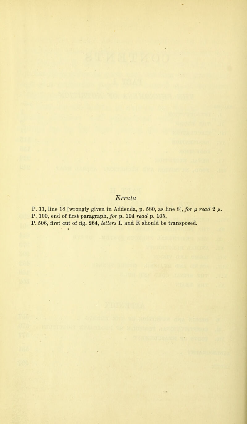 P. 11, line 18 [wrongly given in Addenda, p. 580, as line 8], for [i read 2 P. 100, end of first paragraph, for p. 104 read p. 105. P. 506, first cut of fig. 264, letters L and R should be transposed.