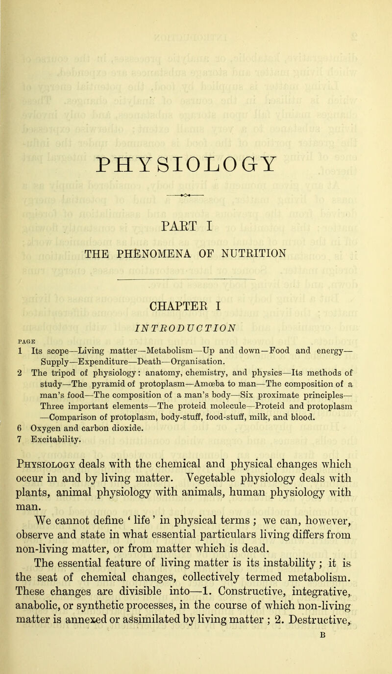 PHYSIOLOGY PAET I THE PHENOMENA OF NUTRITION CHAPTER I INTRODUCTION PAGE 1 Its scope—Living matter—Metabolism—Up and down—Food and energy— Supply—Expenditure—Death—Organisation. 2 The tripod of physiology: anatomy, chemistry, and physics—Its methods of study—The pyramid of protoplasm—Amoeba to man—The composition of a man's food—The composition of a man's body—Six proximate principles— Three important elements—The proteid molecule—Proteid and protoplasm —Comparison of protoplasm, body-stuff, food-stuff, milk, and blood. 6 Oxygen and carbon dioxide. 7 Excitability. Physiology deals with the chemical and physical changes which occur in and by living matter. Vegetable physiology deals with plants, animal physiology with animals, human physiology with man. We cannot define 4 life' in physical terms ; we can, however, observe and state in what essential particulars living differs from non-living matter, or from matter which is dead. The essential feature of living matter is its instability; it is the seat of chemical changes, collectively termed metabolism. These changes are divisible into—%. Constructive, integrative, anabolic, or synthetic processes, in the course of which non-living matter is annexed or assimilated by living matter ; 2. Destructive^ B