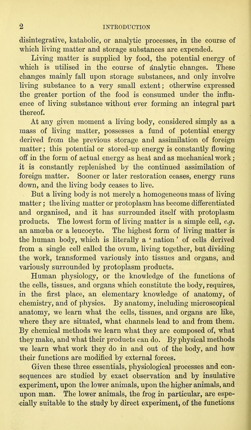 disintegrative, katabolic, or analytic processes, in the course of which living matter and storage substances are expended. Living matter is supplied by food, the potential energy of which is utilised in the course of analytic changes. These changes mainly fall upon storage substances, and only involve living substance to a very small extent; otherwise expressed the greater portion of the food is consumed under the influ- ence of living substance without ever forming an integral part thereof. At any given moment a living body, considered simply as a mass of living matter, possesses a fund of potential energy derived from the previous storage and assimilation of foreign matter; this potential or stored-up energy is constantly flowing off in the form of actual energy as heat and as mechanical work; it is constantly replenished by the continued assimilation of foreign matter. Sooner or later restoration ceases, energy runs down, and the living body ceases to live. But a living body is not merely a homogeneous mass of living matter; the living matter or protoplasm has become differentiated and organised, and it has surrounded itself with protoplasm products. The lowest form of living matter is a simple cell, e.g. an amoeba or a leucocyte. The highest form of living matter is the human body, which is literally a ' nation ' of cells derived from a single cell called the ovum, living together, but dividing the work, transformed variously into tissues and organs, and variously surrounded by protoplasm products. Human physiology, or the knowledge of the functions of the cells, tissues, and organs which constitute the body, requires, in the first place, an elementary knowledge of anatomy, of chemistry, and of physics. By anatomy, including microscopical anatomy, we learn what the cells, tissues, and organs are like, where they are situated, what channels lead to and from them. By chemical methods we learn what they are composed of, what they make, and what their products can do. By physical methods we learn what work they do in and out of the body, and how their functions are modified by external forces. Given these three essentials, physiological processes and con- sequences are studied by exact observation and by insulative experiment, upon the lower animals, upon the higher animals, and upon man. The lower animals, the frog in particular, are espe- cially suitable to the study by direct experiment, of the functions