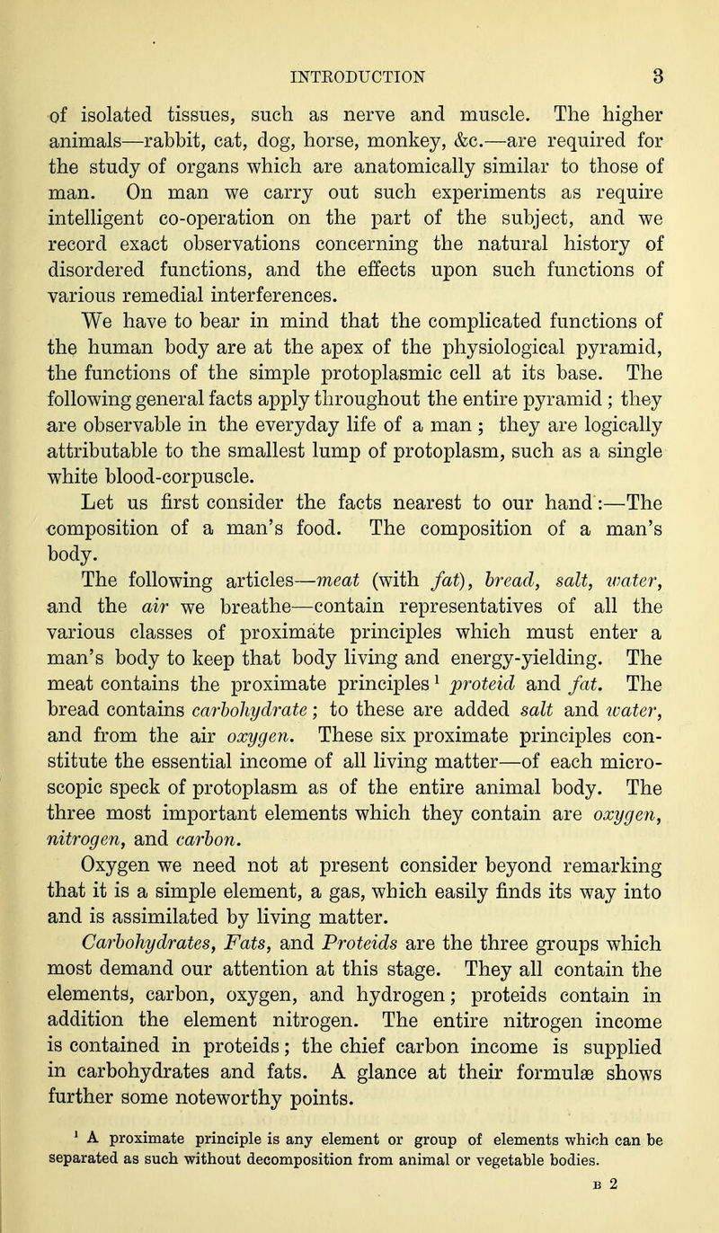 of isolated tissues, such as nerve and muscle. The higher animals—rabbit, cat, dog, horse, monkey, &c.—are required for the study of organs which are anatomically similar to those of man. On man we carry out such experiments as require intelligent co-operation on the part of the subject, and we record exact observations concerning the natural history of disordered functions, and the effects upon such functions of various remedial interferences. We have to bear in mind that the complicated functions of the human body are at the apex of the physiological pyramid, the functions of the simple protoplasmic cell at its base. The following general facts apply throughout the entire pyramid ; they are observable in the everyday life of a man ; they are logically attributable to the smallest lump of protoplasm, such as a single white blood-corpuscle. Let us first consider the facts nearest to our hand:—The composition of a man's food. The composition of a man's body. The following articles—meat (with fat), bread, salt, water, and the air we breathe—contain representatives of all the various classes of proximate principles which must enter a man's body to keep that body living and energy-yielding. The meat contains the proximate principles1 proteid and fat. The bread contains carbohydrate; to these are added salt and water, and from the air oxygen. These six proximate principles con- stitute the essential income of all living matter—of each micro- scopic speck of protoplasm as of the entire animal body. The three most important elements which they contain are oxygen, nitrogen, and carbon. Oxygen we need not at present consider beyond remarking that it is a simple element, a gas, which easily finds its way into and is assimilated by living matter. Carbohydrates, Fats, and Proteids are the three groups which most demand our attention at this stage. They all contain the elements, carbon, oxygen, and hydrogen; proteids contain in addition the element nitrogen. The entire nitrogen income is contained in proteids; the chief carbon income is supplied in carbohydrates and fats. A glance at their formulae shows further some noteworthy points. 1 A proximate principle is any element or group of elements which can be separated as such without decomposition from animal or vegetable bodies. b 2