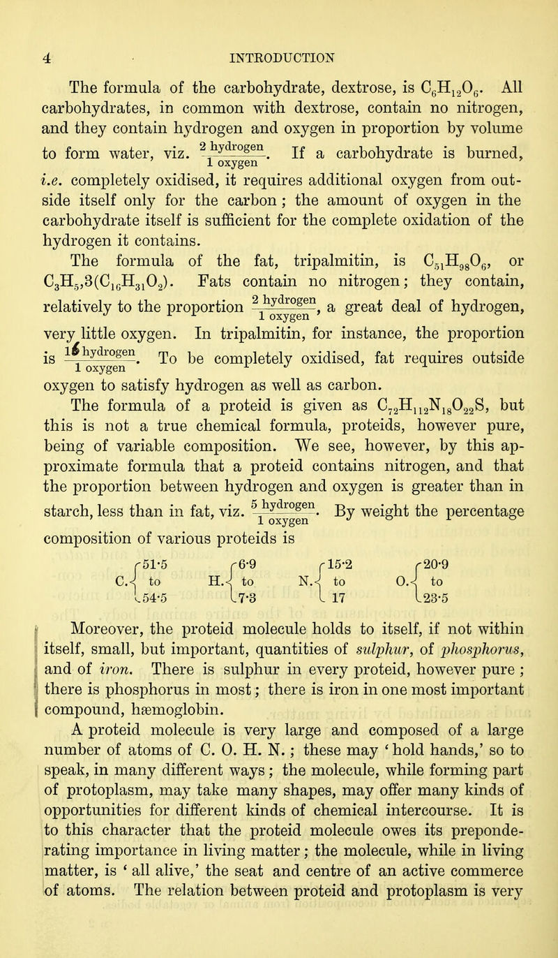 The formula of the carbohydrate, dextrose, is C6H1206. All carbohydrates, in common with dextrose, contain no nitrogen, and they contain hydrogen and oxygen in proportion by volume to form water, viz. 2jlydrogen. If a carbohydrate is burned, 1 oxygen d i.e. completely oxidised, it requires additional oxygen from out- side itself only for the carbon; the amount of oxygen in the carbohydrate itself is sufficient for the complete oxidation of the hydrogen it contains. The formula of the fat, tripalmitin, is C51H9806, or C3H5,3(C1GH3102). Fats contain no nitrogen; they contain, relatively to the proportion 2;|h^ro^n, a great deal of hydrogen, very little oxygen. In tripalmitin, for instance, the proportion is 1^hydrogeI1. To be completely oxidised, fat requires outside 1 oxygen x ^ x oxygen to satisfy hydrogen as well as carbon. The formula of a proteid is given as C72H112N18022S, but this is not a true chemical formula, proteids, however pure, being of variable composition. We see, however, by this ap- proximate formula that a proteid contains nitrogen, and that the proportion between hydrogen and oxygen is greater than in starch, less than in fat, viz. ^o^ygen*' By weight the percentage composition of various proteids is CA to 154-5 Moreover, the proteid molecule holds to itself, if not within itself, small, but important, quantities of sulphur, of phosphorus, and of iron. There is sulphur in every proteid, however pure ; there is phosphorus in most; there is iron in one most important compound, hemoglobin. A proteid molecule is very large and composed of a large number of atoms of C. 0. H. N.; these may ' hold hands,' so to speak, in many different ways ; the molecule, while forming part of protoplasm, may take many shapes, may offer many kinds of opportunities for different kinds of chemical intercourse. It is to this character that the proteid molecule owes its preponde- rating importance in living matter; the molecule, while in living matter, is 1 all alive,' the seat and centre of an active commerce of atoms. The relation between proteid and protoplasm is very r6-9 rl5-2 i to nJ to 17-3 I 17