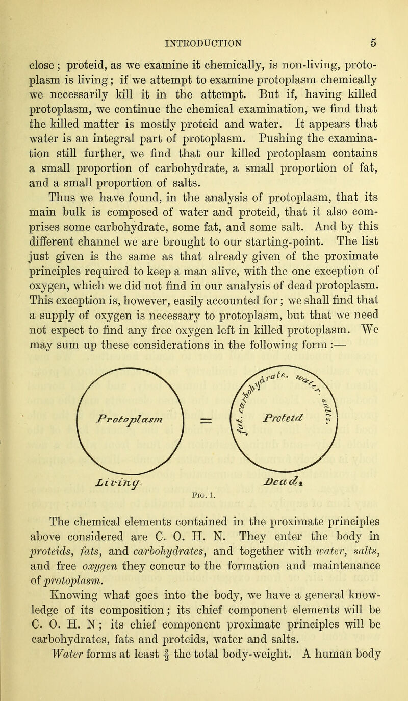 close ; proteid, as we examine it chemically, is non-living, proto- plasm is living; if we attempt to examine protoplasm chemically we necessarily kill it in the attempt. But if, having killed protoplasm, we continue the chemical examination, we find that the killed matter is mostly proteid and water. It appears that water is an integral part of protoplasm. Pushing the examina- tion still further, we find that our killed protoplasm contains a small proportion of carbohydrate, a small proportion of fat, and a small proportion of salts. Thus we have found, in the analysis of protoplasm, that its main bulk is composed of water and proteid, that it also com- prises some carbohydrate, some fat, and some salt. And by this different channel we are brought to our starting-point. The list just given is the same as that already given of the proximate principles required to keep a man alive, with the one exception of oxygen, which we did not find in our analysis of dead protoplasm. This exception is, however, easily accounted for; we shall find that a supply of oxygen is necessary to protoplasm, but that we need not expect to find any free oxygen left in killed protoplasm. We may sum up these considerations in the following form:— Liz^ing Dead, Fia. 1. The chemical elements contained in the proximate principles above considered are C. 0. H. N. They enter the body in proteids, fats, and carbohydrates, and together with ivater, salts, and free oxygen they concur to the formation and maintenance of protoplasm. Knowing what goes into the body, we have a general know- ledge of its composition; its chief component elements will be C. 0. H. N; its chief component proximate principles will be carbohydrates, fats and proteids, water and salts. Water forms at least § the total body-weight. A human body