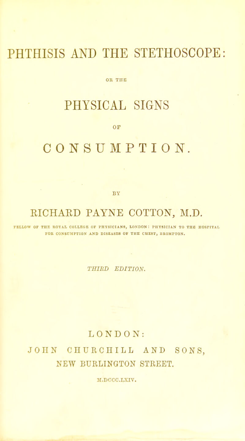 PHTHISIS AND THE STETHOSCOPE: OR THE PHYSICAL SIGNS OF CONSUMPTION. BY RICHARD PAYNE COTTON, M.D. TELLOW OF THE ROTAL COLLEGE OF PHTSICIAN9, LONDON: PHYSICIAN TO THE HOSPITAL rOE CONSCJIPTIOS AND DISEASES OF THE CHEST, DROMPTON. THIRD EDITION. LONDON: JOHN CHURCHILL AND SONS, NEW BURLINGTON STREET. JI.DCCC.LXIV.