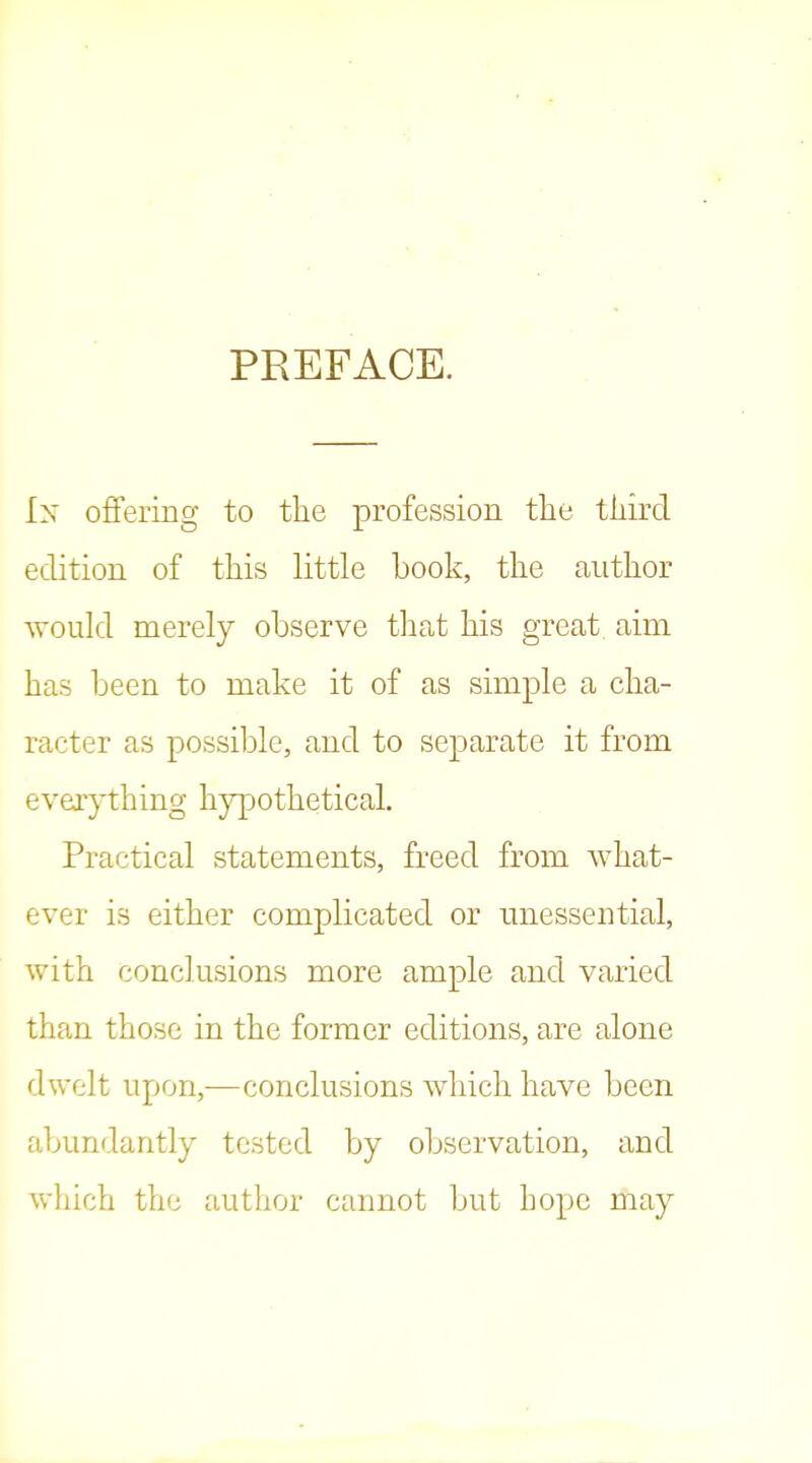 PREFACE. In ofiFering to the profession tlie tliird edition of this little book, the anthor would merely observe that his great, aim has been to make it of as simple a cha- racter as possible, and to separate it from everything hj^othetical. Practical statements, freed from what- ever is either complicated or unessential, with conclusions more ample and varied than those in the former editions, are alone dwelt upon,—conclusions which have been abundantly tested by observation, and which the author cannot but hope may