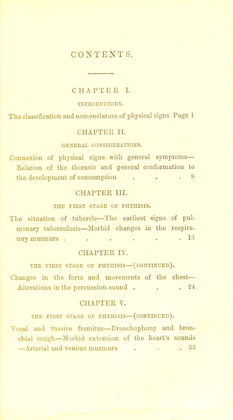CONTENTS. CHAPTER I. INTEODUCTOEY. The classification and nomenclature of physical signs Page 1 CHAPTEE II. GENEEAIi CONSIDERATIONS. Connexion of physical signs with general symptoms— Pielation of the thoracic and general conformation to the development of consumption . . .8 CHAPTER III. THE rmST STAGE OF PHTHISIS. The situation of tubercle—The earliest signs of pul- monary tuberculosis—Morbid changes in the respira- tory murmurs . . . . . .13 CHAPTER IV. THE FIRST STAGE OF PHTHISIS — (CONTINUED). Changes in the form and movements of the chest— Alterations in the percussion-sound . . .24 CHAPTER V. THE ra.ST STAGE OF PHTHISIS—(CONTINUED). Vocal and tussive fremitus—Bronchophony and bron- chial cough—Morbid extension of the heart's sounds —Arterial and venous murmurs . . .33
