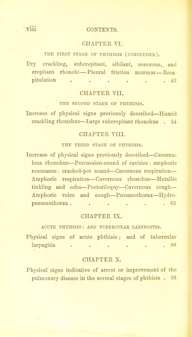 CHAPTER YI. THE FIRST STAGE OF PHTHISIS (CONCLUDED). Dry crackling, subcrepitant, sibilant, sonorous,, and crepitant rhonohi — Pleural friction murmur—Pieca- pitulation . . . . . .42 CHAPTER Vir. THE SECOND STAGE OF PHTHISIS. Increase of physical signs previously described—Humid crackling rhonchus—Large subcrepitant rhoncbus . 54 CHAPTER VIII. THE THIRD STAGE OF PHTHISIS. Increase of physical signs previously described—Cavemu- lous rhoncbus—Percussion-sound of cavities : amphoric resonance ; cracked-pot sound—Cavernous respiration— Amphoric respiration—Cavernous rhonchus—Metallic tinkling and echo—Pectoriloquy—Cavernous cough— Amphoric voice and cough—Pneumothorax—Hydro- pneumothorax. . . . . .GO CHAPTER IX. ACUTE PHTHISIS : AND TUBERCULAR LARYNGITIS. Physical signs of acute phthisis; and of tubercular laryngitis . • . . . .88 CHAPTER X. Physical signs indicative of arrest or improvement of the pulmonary disease in the several stages of phthisis . 93