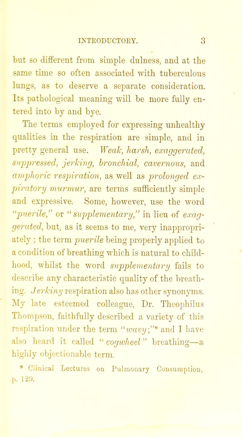 but SO different from simple dulness, and at the same time so often associated with tuberculous lungs, as to deserve a separate consideration. Its pathological meaning will be more fiilly en- tered into by and bye. The terms employed for expressing unhealthy qualities in the respiration are simple, and in pretty general use. Weak, harsh, exaggerated, siqyjyressed, jerking, bronchial, cavernous, and amphoric respiration, as well as p)rolonged ex- jnratory murmur, are terms sufficiently simple and expressive. Some, however, use the word '■puerile, or  supplementary, in lieu of exag- gerated, but, as it seems to me, very inappropri- ately ; the term jmerile being properly applied to a condition of breathing which is natural to child- hood, whilst the word supplementary fails to describe any characteristic quality of the breath- irig. Jerkiny respiration also has other synonyms. My late esteemed colleague, Dr. Theoj)hilus Thompson, faithfully described a variety of this respiration under the term loavy;* and I have also heard it called  cogwheel breathing—a higlily objectionable term. * Clinical Lectures on Pulmonary Consumption, p. Vt'.K