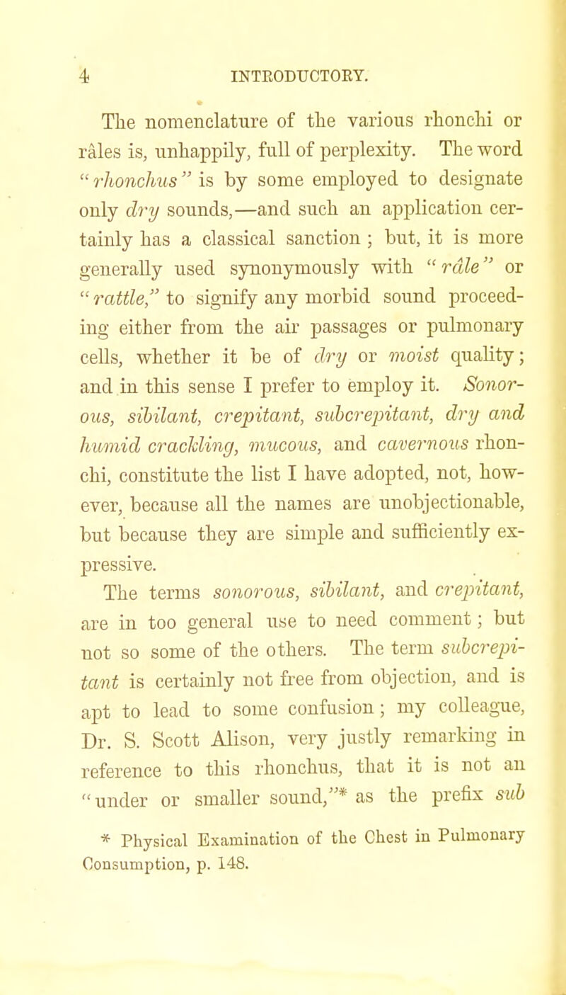 The nomenclature of the various rhonclii or rales is, unhappily, full of perplexity. The word  rhonchus is by some employed to designate only dry sounds,—and such an application cer- tainly has a classical sanction ; but, it is more generally used synonymously with  rale or  rattle, to signify any morbid sound proceed- ing either from the air passages or pulmonary cells, whether it be of dry or moist quality; and in this sense I prefer to employ it. Sonor- ous, sibilant, crepitant, sid>Grepitant, dry and humid cracMing, mucous, and cavernous rhon- chi, constitute the list I have adopted, not, how- ever, because all the names are unobjectionable, but because they are simple and sufficiently ex- pressive. The terms sonorous, sibilant, and crepitant, are in too general use to need comment; but not so some of the others. The term subcrepi- tant is certainly not free from objection, and is apt to lead to some confusion; my colleague, Dr. S. Scott Alison, very justly remarking in reference to this rhonchus, that it is not an  under or smaller sound,* as the prefix sid} * Physical Examination of the Chest in Pulmonary Consumption, p. 148.