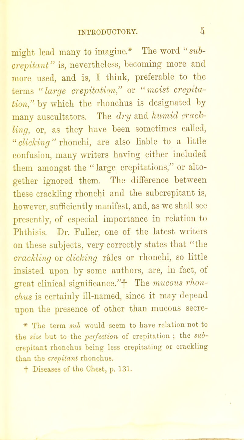 might lead many to imagine* The word suh- crepitant is, nevertheless, becoming more and more used, and is, I think, preferable to the terms large crepitation, or moist crepita- tion, by which the rhoncliiis is designated by many auscultators. The dry and humid crack- ling, or, as they have been sometimes called,  c/iGA'iH(7 rhonchi, are also liable to a little confusion, many writers having either included them amongst the  large crepitations, or alto- gether ionored them. The difference between these crackling rhonchi and the subcrepitant is, however, sufficiently manifest, and, as we shall see presently, of especial importance in relation to Phthisis. Dr. Fuller, one of the latest writers on these subjects, very correctly states that the crackling or clicking rales or rhonchi, so little in.sisted upon by some authors, are, in fact, of great clinical significance.f The mucous rhon- chus is certainly ill-named, since it may depend upon the presence of other than mucous secre- * The term sub would seem to have relation not to the size but to the perfection of crejMtation ; the sub- crepitant rhonchus being less crepitating or crackling than the crepitant rhonchus. t Ui-seases of the Chest, p. 131.