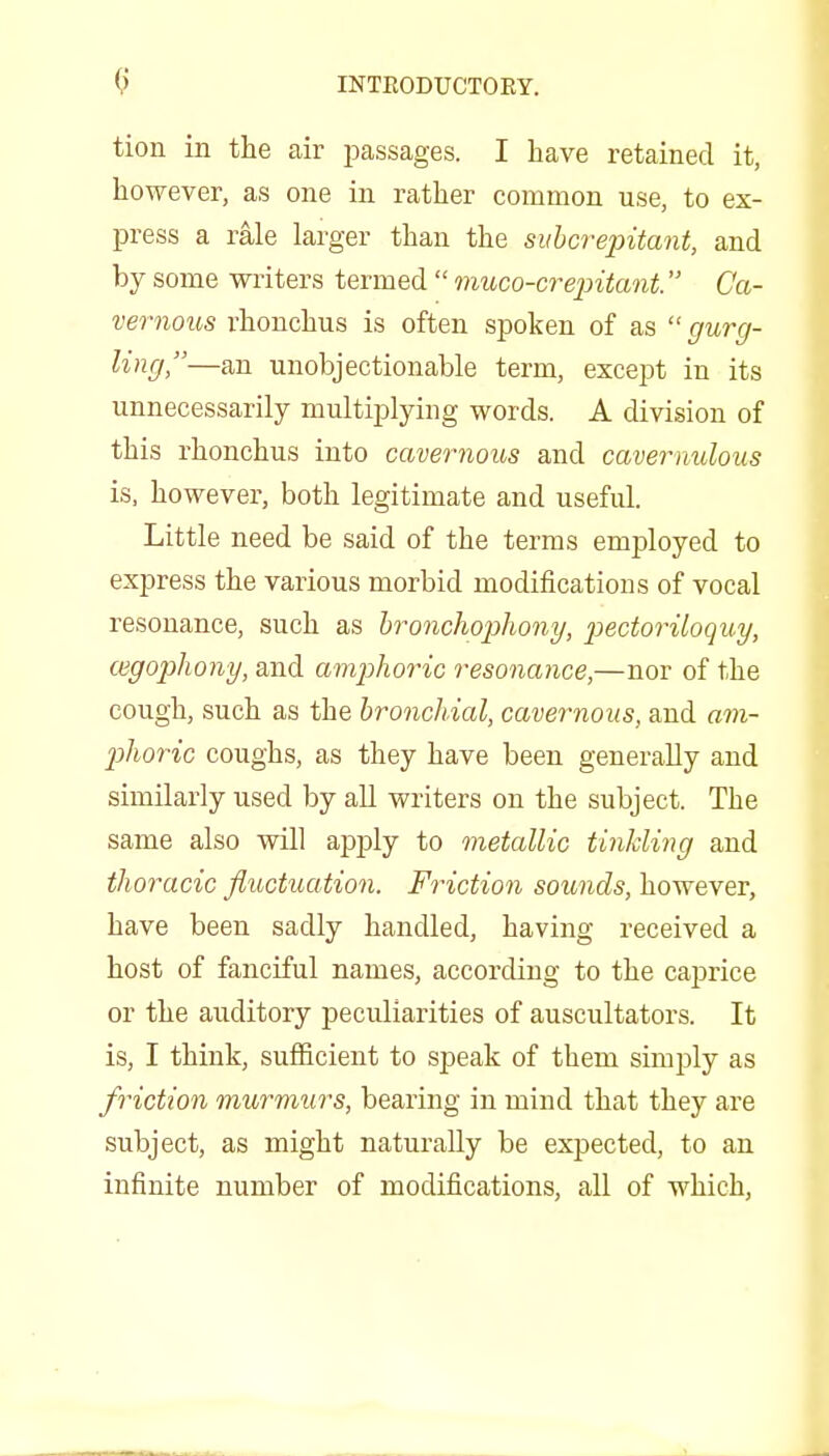 tion in the air jDassages. I have retained it, however, as one in rather common use, to ex- press a rale larger than the siihcrepitant, and by some writers termed  nmco-crepitant. Ca- vernous rhonchus is often spoken of as  gurg- ling,—an unobjectionable term, except in its unnecessarily multiplying words. A division of this rhonchus into cavernous and cavernulous is, however, both legitimate and useful. Little need be said of the terms employed to express the various morbid modifications of vocal resonance, such as bronchophony, pectoriloquy, (ngophony, and amjjhoric resonance,—nor of the cough, such as the bronchial, cavernoiLs, and am- Ijhoric coughs, as they have been generally and similarly used by all writers on the subject. The same also vsdll apply to metallic tinlding and thoracic fluctuation. Friction sounds, however, have been sadly handled, having received a host of fanciful names, according to the caprice or the auditory peculiarities of auscultators. It is, I think, sufficient to speak of them simply as friction murmurs, bearing in mind that they are subject, as might naturally be expected, to an infinite number of modifications, all of which,