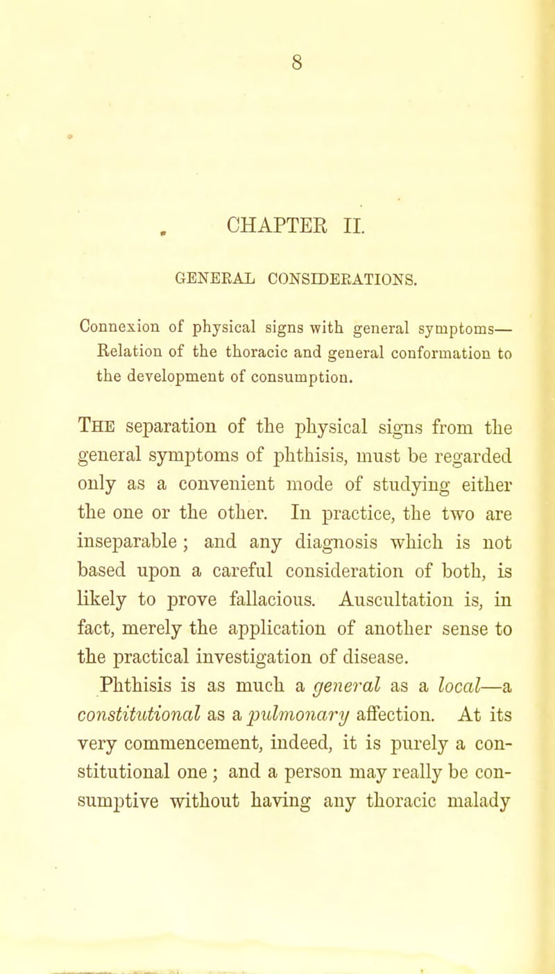 CHAPTER 11. GENERAL CONSBDEEATIONS. Connexion of physical signs with general symptoms— Relation of the thoracic and general conformation to the development of consumption. The separation of the physical signs from the general symptoms of phthisis, must be regarded only as a convenient mode of studying either the one or the other. In practice, the two are inseparable; and any diagnosis which is not based upon a careful consideration of both, is likely to prove fallacious. Auscultation is, in fact, merely the application of another sense to the practical investigation of disease. Phthisis is as much a general as a local—a constitutional as a pulmonary affection. At its very commencement, indeed, it is purely a con- stitutional one; and a person may really be con- sumptive without having any thoracic malady