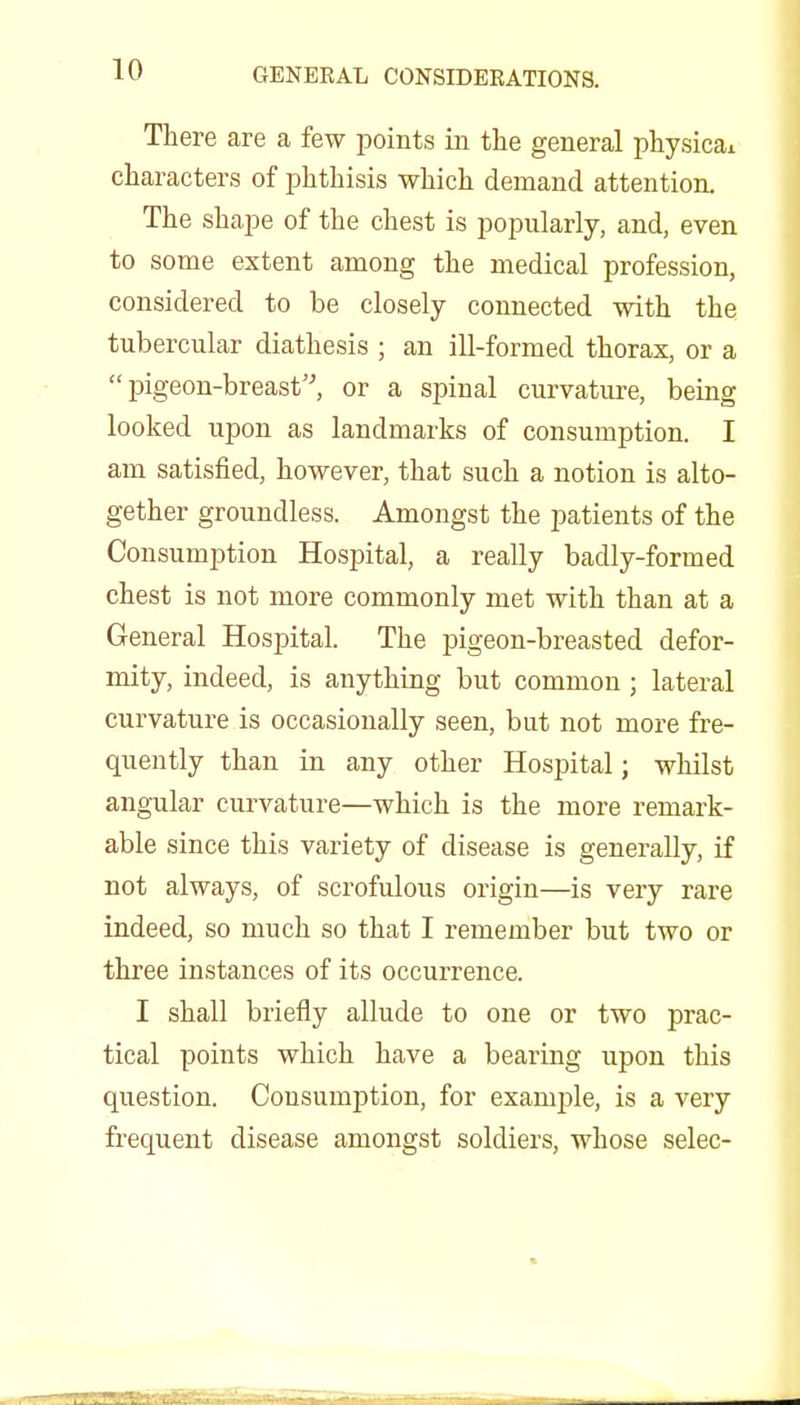 There are a few points in the general physical characters of phthisis which demand attention. The shape of the chest is popularly, and, even to some extent among the medical profession, considered to be closely connected with the tubercular diathesis ; an ill-formed thorax, or a pigeon-breast, or a spinal curvature, being looked upon as landmarks of consumption. I am satisfied, however, that such a notion is alto- gether groundless. Amongst the patients of the Consumption Hospital, a really badly-formed chest is not more commonly met with than at a General Hospital. The pigeon-breasted defor- mity, indeed, is anything but common ; lateral curvature is occasionally seen, but not more fre- quently than in any other Hospital; whilst angular curvature—which is the more remark- able since this variety of disease is generally, if not always, of scrofulous origin—is very rare indeed, so much so that I remember but two or three instances of its occurrence. I shall briefly allude to one or two prac- tical points which have a bearing upon this question. Consumption, for example, is a very frequent disease amongst soldiers, whose selec-