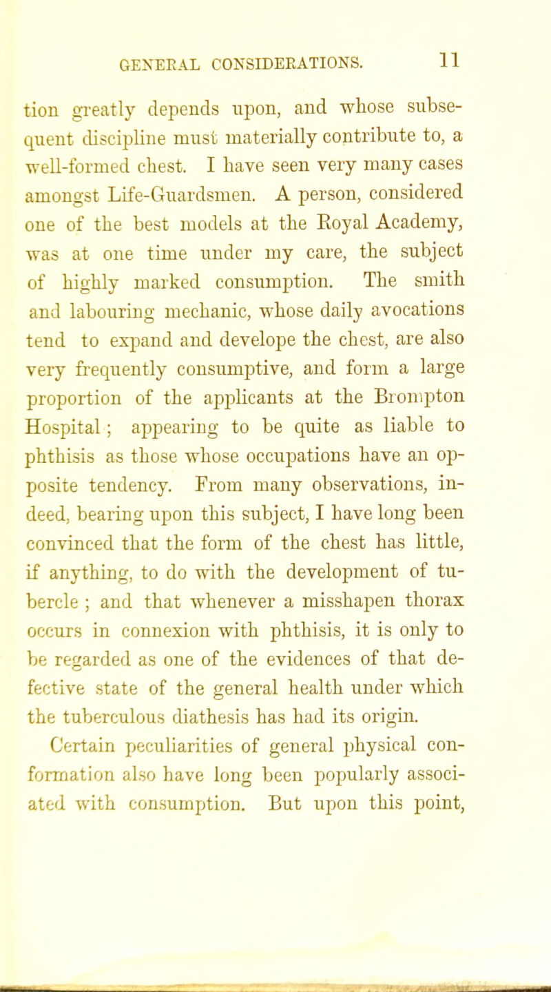 tion greatly depends upon, and whose subse- quent discipline must materially contribute to, a well-formed chest. I have seen very many cases amongst Life-Guardsmen. A person, considered one of the best models at the Royal Academy, was at one time under my care, the subject of highly marked consumption. The smith and labouring mechanic, whose daily avocations tend to expand and develope the chest, are also very frequently consumptive, and form a large proportion of the applicants at the Bronipton Hospital; appearing to be quite as liable to phthisis as those whose occupations have an op- posite tendency. From many observations, in- deed, bearing upon this subject, I have long been convinced that the form of the chest has little, if anything, to do with the development of tu- bercle ; and that whenever a misshapen thorax occurs in connexion with phthisis, it is only to be regarded as one of the evidences of that de- fective state of the general health under which the tuberculous diathesis has had its origin. Certain peculiarities of general physical con- formation also have long been popularly associ- ated with consumption. But upon this point,