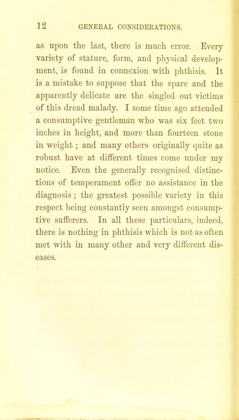 as upon the last, there is much error. Every variety of stature, form, and physical develop- ment, is found in connexion with phthisis. It is a mistake to suppose that the spare and the apparently delicate are the singled out victims of this dread malady. I some time ago attended a consumptive gentleman who was six feet two inches in height, and more than fourteen stone in weight; and many others originally quite as robust have at different times come under my notice. Even the generally recognised distinc- tions of temperament offer no assistance in the diagnosis ; the greatest possible variety in this respect being constantly seen amongst consump- tive suflPerers. In all these ijarticulars, indeed, there is nothing in phthisis which is not as often met with in many other and very different dis- eases.