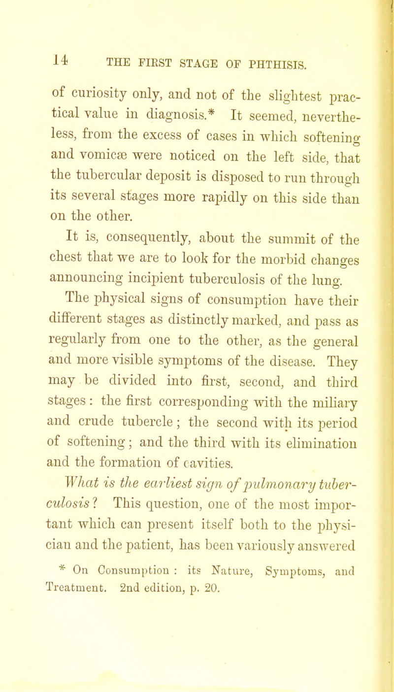 of curiosity only, aud not of the slightest prac- tical valiie in diagnosis* It seemed, neverthe- less, from the excess of cases in which softening and vomicEe were noticed on the left side, that the tubercular deposit is disposed to run through its several stages more rapidly on this side than on the other. It is, consequently, about the summit of the chest that we are to look for the morbid changes announcing incipient tuberculosis of the lung. The ijhysical signs of consumption have their different stages as distinctly marked, aud pass as regularly from one to the other, as the general and more visible symptoms of the disease. They may be divided into first, second, and third stages : the first corresponding with the miliary and crude tubercle; the second with its period of softening; and the third with its elimination and the formation of cavities. What is the earliest sign of pulmonary tuber- culosis ? This question, one of the most impor- tant which can present itself both to the physi- cian and the patient, has been variously answered * On Consumption : its Nature, Symptoms, and Treatment. 2nd edition, p. 20.