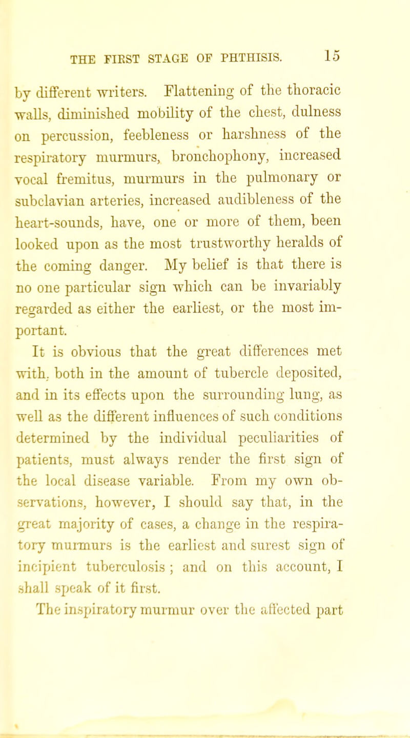 by clifFerent writers. Flattening of the thoracic walls, diminished mobility of the chest, dulness on percussion, feebleness or harshness of the respii'atory murmurs, bronchophony, increased vocal fremitus, murmurs in the pulmonary or subclavian arteries, increased audibleness of the heart-sounds, have, one or more of them, been looked upon as the most trustworthy heralds of the coming danger. My belief is that there is no one particular sign which can be invariably regarded as either the earliest, or the most im- port ant. It is obvious that the great differences met with, both in the amount of tubercle deposited, and in its effects upon the surrounding lung, as weU as the different influences of such conditions determined by the individual peculiarities of patients, must always render the first sign of the local disease variable. From my own ob- servations, however, I should say that, in the great majority of cases, a change in the respira- tory muiinurs is the earliest and surest sign of incipient tuberculosis ; and on this account, I shall speak of it fir.st. The in.spiratory murmur over the affected part