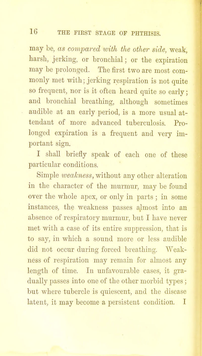 may be, as compared with the other side, weak, harsh, jeiidng, or bronchial; or the expiration may be prolonged. The first two are most com- monly met with; jerking respiration is not quite so frequent, nor is it often heard quite so early; and bronchial breathing, although sometimes audible at an early period, is a more usual at- tendant of more advanced tuberculosis. Pro- longed expiration is a fi-equent and very im- j)ortant sign. I shall briefly speak of each one of these particular conditions. Simple tueakness, without any other alteration in the character of the murmur, may be found over the whole apex, or only in i^arts ; in some instances, the weakness passes almost into an absence of respiratory murmur, but I have never met with a case of its entire suiDj^ression, that is to say, in which a sound more or less audible did not occur during forced breathing. Weak- ness of respiration may remain for almost any length of time. In unfavourable cases, it gra- dually passes into one of the other morbid types ; but where tubercle is quiescent, and the disease latent, it may become a persistent condition. I