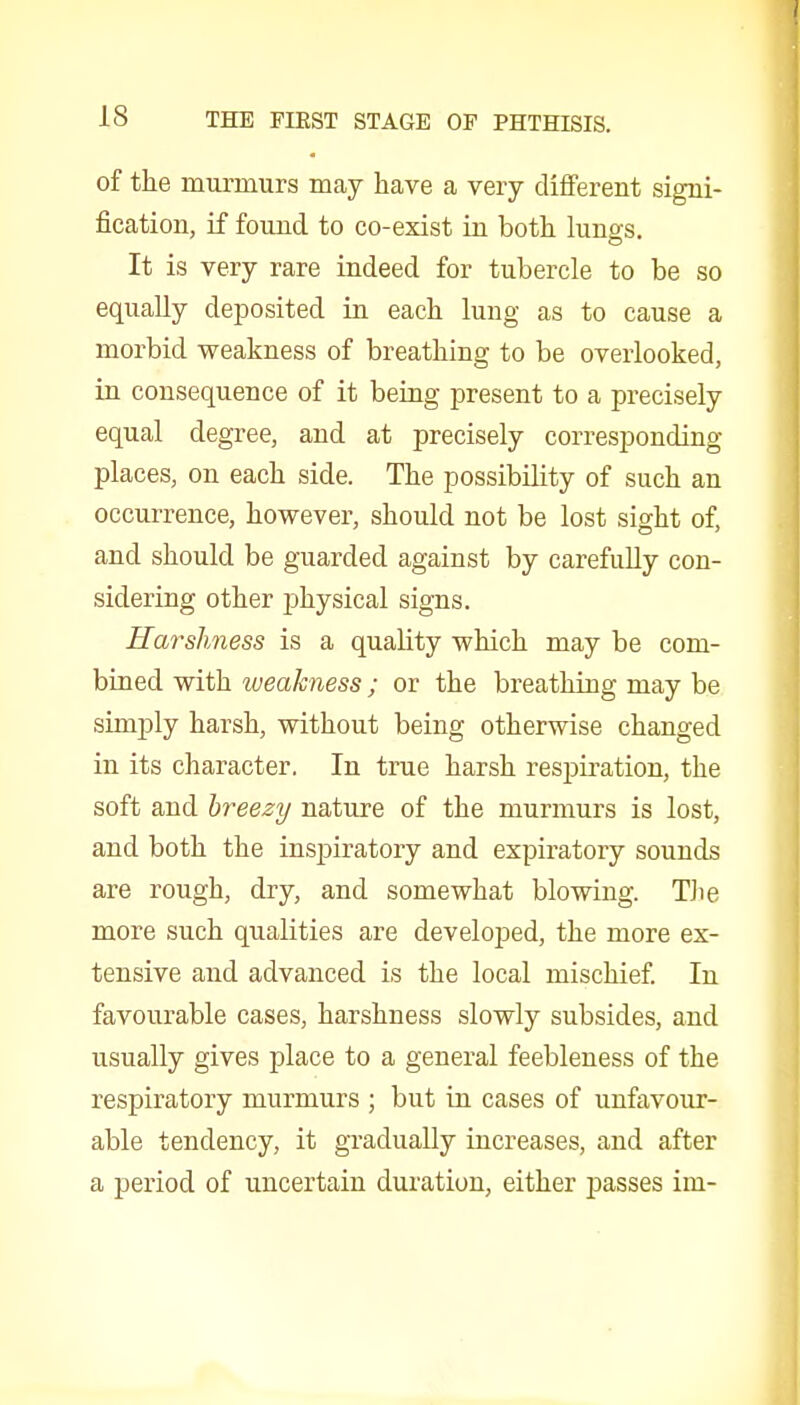 of the murmurs may have a very dififerent signi- fication, if found to co-exist in both lungs. It is very rare indeed for tubercle to be so equally deposited in each lung as to cause a morbid weakness of breathing to be overlooked, in consequence of it being jDresent to a precisely equal degree, and at precisely corresponding places, on each side. The possibility of such an occurrence, however, should not be lost sight of, and should be guarded against by carefuUy con- sidering other physical signs. Harslmess is a quality which may be com- bined with weakness; or the breathing may be simply harsh, without being otherwise changed in its character. In true harsh respii-ation, the soft and breezy nature of the murmurs is lost, and both the inspiratory and expiratory sounds are rough, dry, and somewhat blowing. Tite more such qualities are developed, the more ex- tensive and advanced is the local mischief In favourable cases, harshness slowly subsides, and usually gives place to a general feebleness of the respiratory murmurs ; but in cases of unfavour- able tendency, it gradually increases, and after a period of uncertain duration, either passes im-