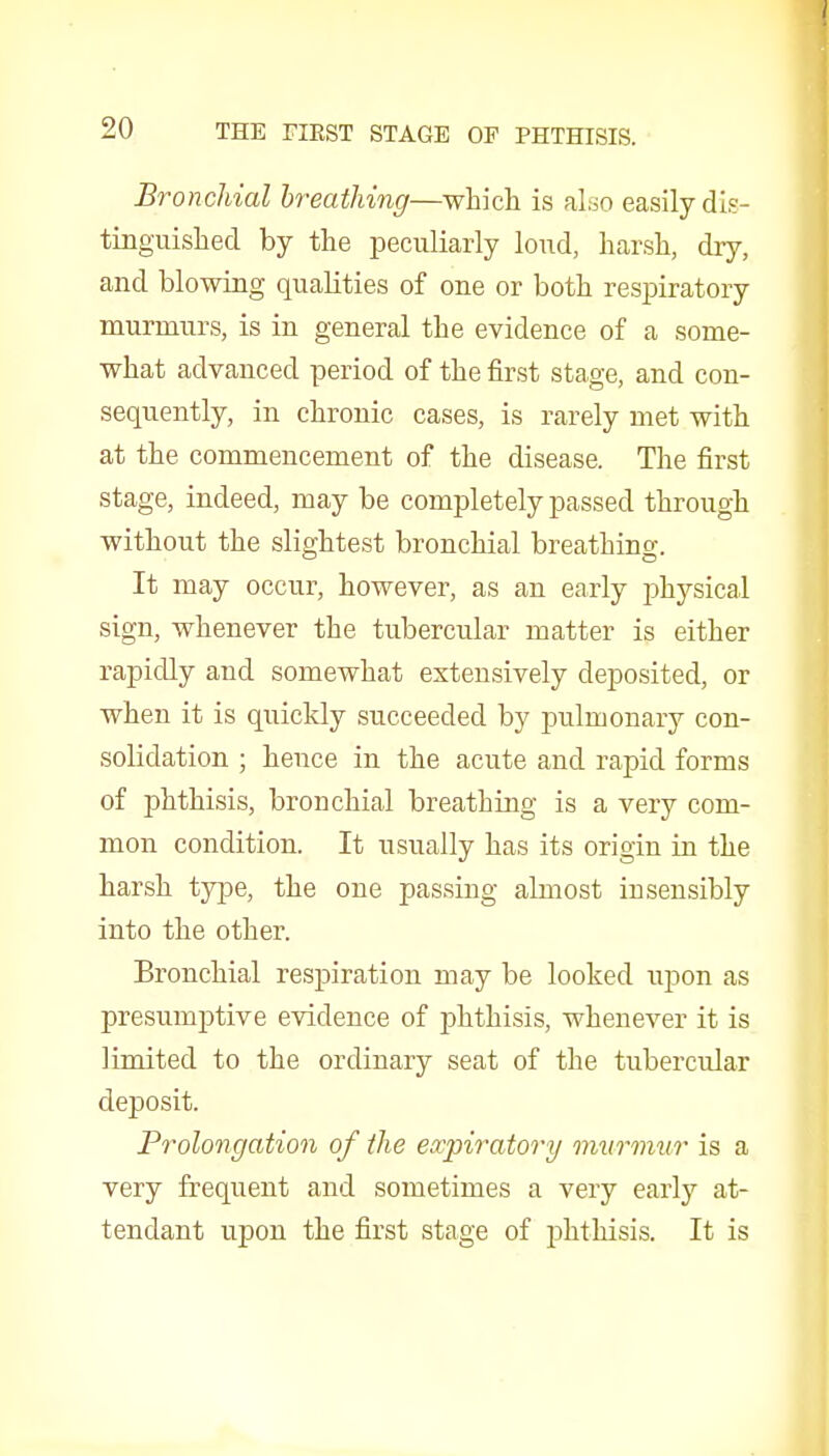 Bronchial breathing—which is also easily dis- tinguished by the peculiarly loud, harsh, dry, and blowing qualities of one or both respiratory murmurs, is in general the evidence of a some- what advanced period of the first stage, and con- sequently, in chronic cases, is rarely met with at the commencement of the disease. The first stage, indeed, may be completely passed through without the slightest bronchial breathino-. It may occur, however, as an early physical sign, whenever the tubercular matter is either rapidly and somewhat extensively deposited, or when it is quickly succeeded by pulmonary con- solidation ; hence in the acute and rapid forms of phthisis, bronchial breathing is a very com- mon condition. It usually has its origin in the harsh type, the one passing almost insensibly into the other. Bronchial respiration may be looked upon as presumptive evidence of phthisis, whenever it is limited to the ordinary seat of the tubercular deposit. Prolongation of the eocpiratory murmur is a very frequent and sometimes a very early at- tendant upon the first stage of phthisis. It is