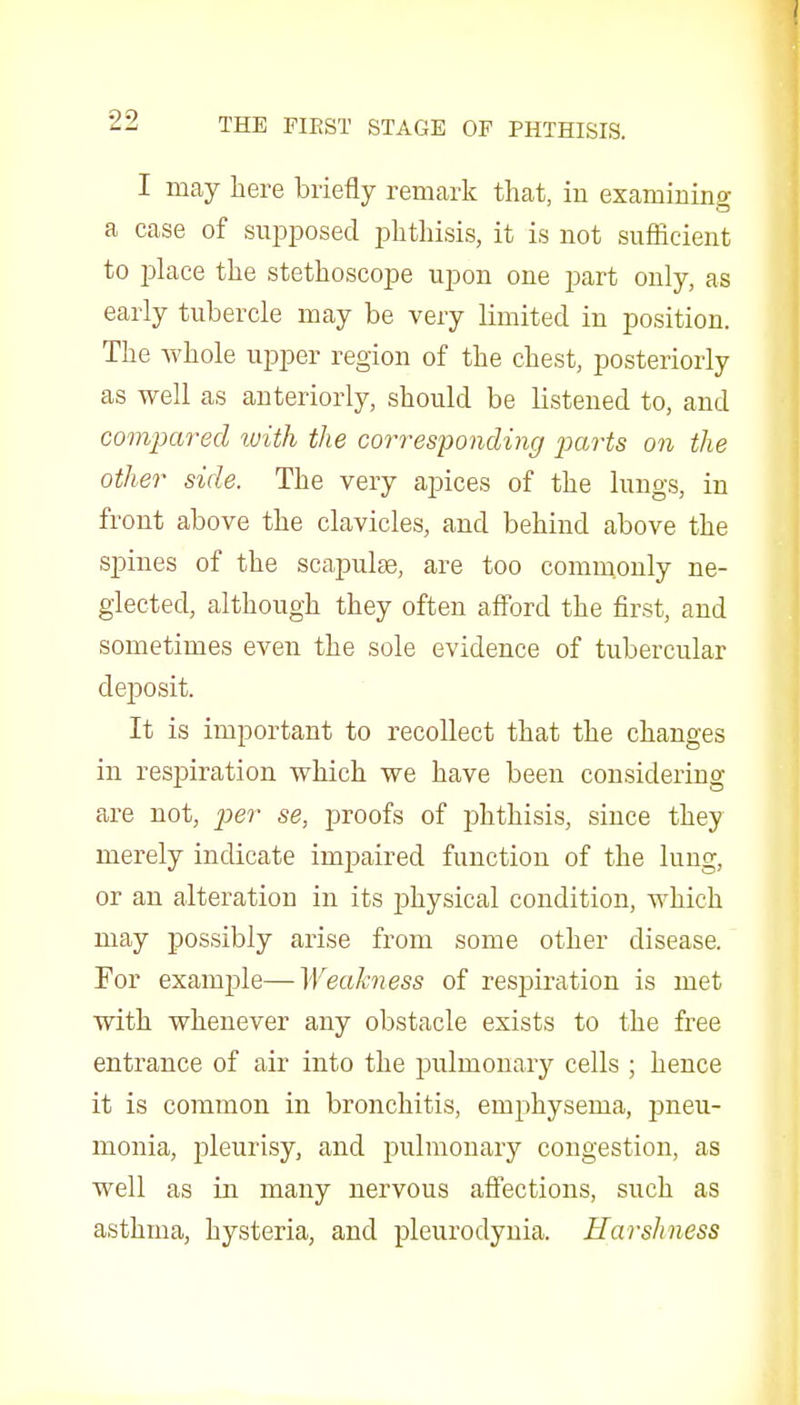 I may here briefly remark that, iu examining a case of supposed phthisis, it is not sufficient to place the stethoscope upon one part only, as early tubercle may be very limited in position. The Avhole upper region of the chest, posteriorly as well as anteriorly, should be listened to, and compared with the corresponding jKirts on the other side. The very apices of the lungs, iu front above the clavicles, and behind above the spines of the scapulae, are too commonly ne- glected, although they often afford the first, and sometimes even the sole evidence of tubercular deposit. It is important to recollect that the changes in respiration which we have been considering are not, jje?- se, proofs of phthisis, since they merely indicate impaired function of the lung, or an alteration in its physical condition, which may possibly arise from some other disease. For example—Weakness of respiration is met with whenever any obstacle exists to the free entrance of air into the jDulmonary cells ; hence it is common in bronchitis, emphysema, pneu- monia, jDleurisy, and j^ulmonary congestion, as well as in many nervous affections, such as asthma, hysteria, and pleurodynia. Harshness